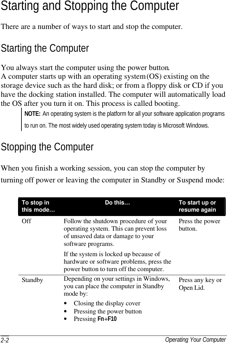  Operating Your Computer 2-2 Starting and Stopping the Computer There are a number of ways to start and stop the computer. Starting the Computer You always start the computer using the power button. A computer starts up with an operating system (OS) existing on the storage device such as the hard disk; or from a floppy disk or CD if you have the docking station installed. The computer will automatically load the OS after you turn it on. This process is called booting. NOTE: An operating system is the platform for all your software application programs to run on. The most widely used operating system today is Microsoft Windows. Stopping the Computer When you finish a working session, you can stop the computer by turning off power or leaving the computer in Standby or Suspend mode:  To stop in this mode… Do this…  To start up or resume again Off Follow the shutdown procedure of your operating system. This can prevent loss of unsaved data or damage to your software programs. If the system is locked up because of hardware or software problems, press the power button to turn off the computer. Press the power button. Standby Depending on your settings in Windows, you can place the computer in Standby mode by: • Closing the display cover • Pressing the power button • Pressing Fn+F10 Press any key or Open Lid. 