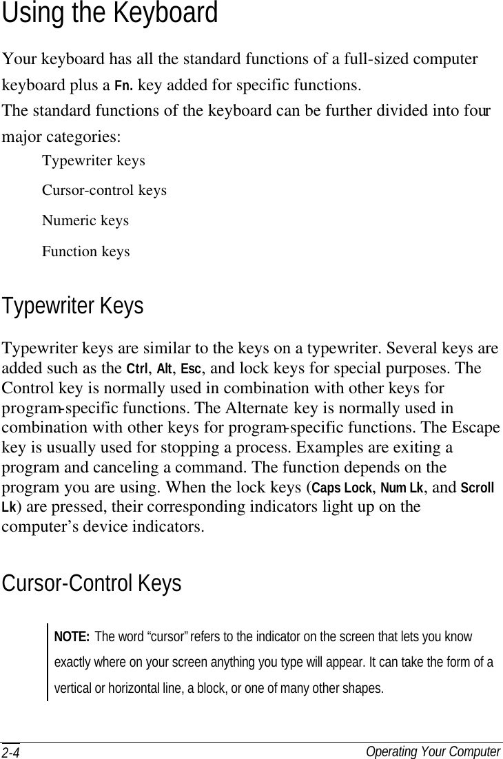  Operating Your Computer 2-4 Using the Keyboard Your keyboard has all the standard functions of a full-sized computer keyboard plus a Fn. key added for specific functions. The standard functions of the keyboard can be further divided into four major categories: Typewriter keys Cursor-control keys Numeric keys Function keys Typewriter Keys Typewriter keys are similar to the keys on a typewriter. Several keys are added such as the Ctrl, Alt, Esc, and lock keys for special purposes. The Control key is normally used in combination with other keys for program-specific functions. The Alternate key is normally used in combination with other keys for program-specific functions. The Escape key is usually used for stopping a process. Examples are exiting a program and canceling a command. The function depends on the program you are using. When the lock keys (Caps Lock, Num Lk, and Scroll Lk) are pressed, their corresponding indicators light up on the computer’s device indicators. Cursor-Control Keys NOTE: The word “cursor” refers to the indicator on the screen that lets you know exactly where on your screen anything you type will appear. It can take the form of a vertical or horizontal line, a block, or one of many other shapes. 