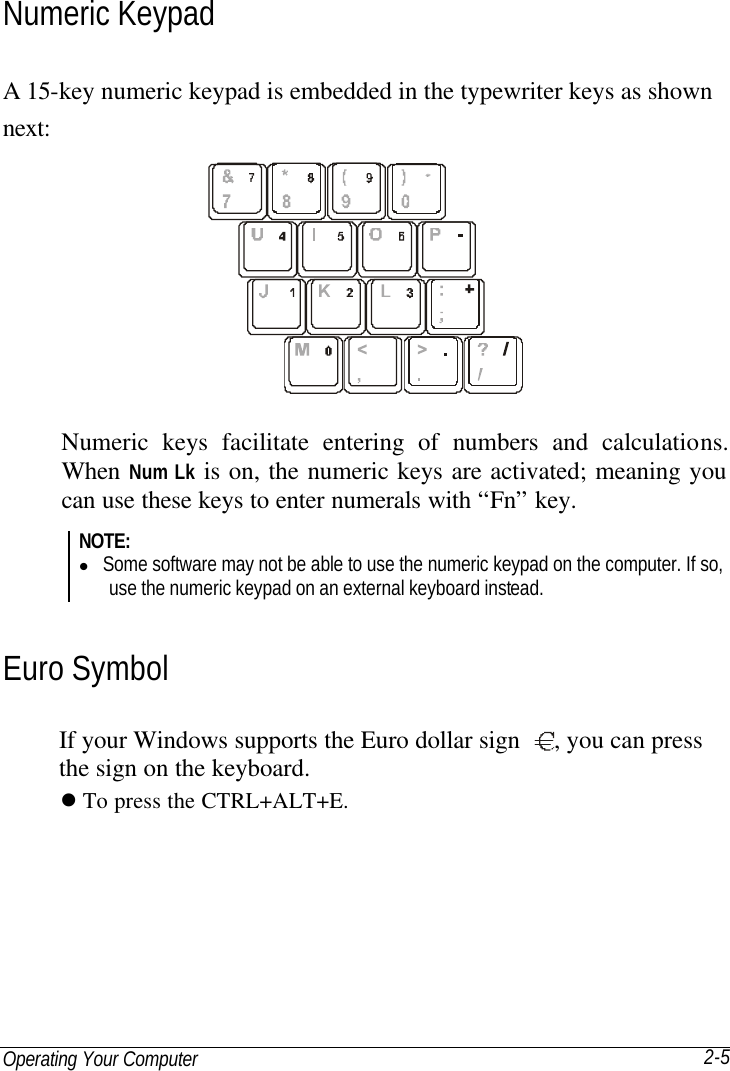 Operating Your Computer 2-5 Numeric Keypad A 15-key numeric keypad is embedded in the typewriter keys as shown next:  Numeric keys facilitate entering of numbers and calculations. When Num Lk is on, the numeric keys are activated; meaning you can use these keys to enter numerals with “Fn” key. NOTE: l Some software may not be able to use the numeric keypad on the computer. If so, use the numeric keypad on an external keyboard instead. Euro Symbol If your Windows supports the Euro dollar sign  , you can press the sign on the keyboard. l To press the CTRL+ALT+E. 