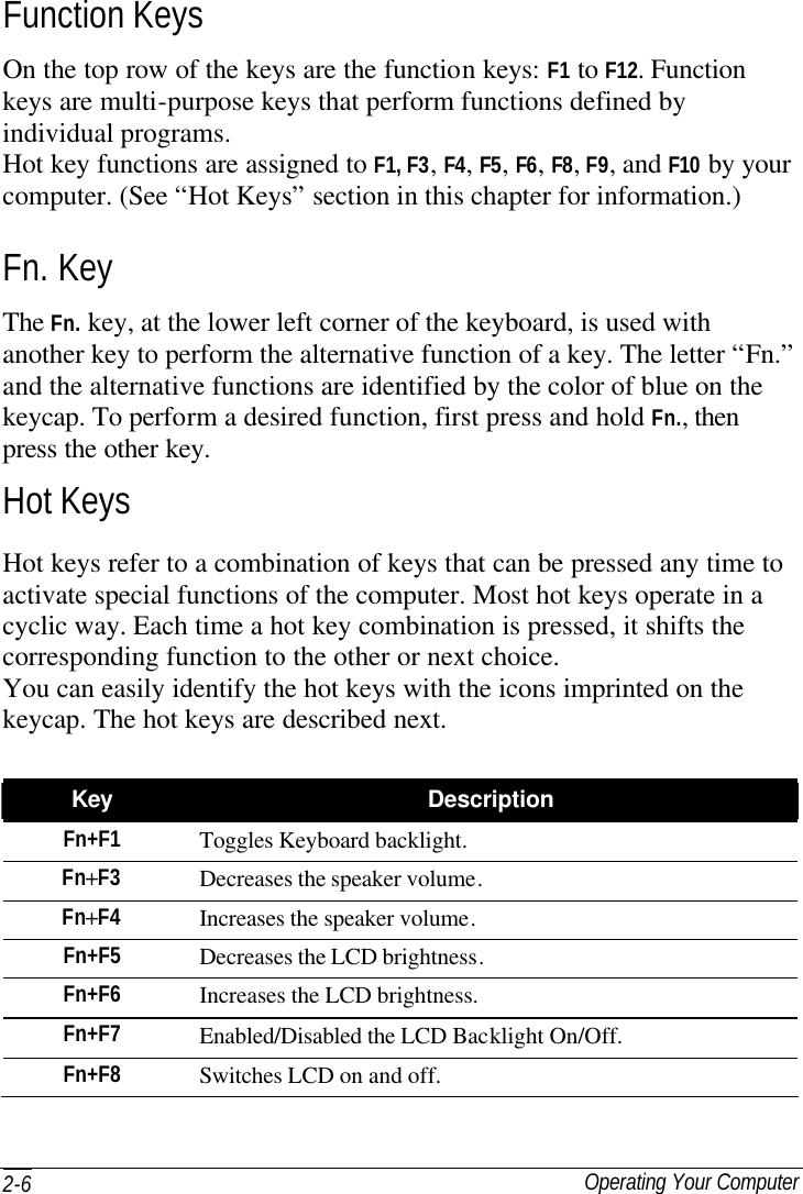  Operating Your Computer 2-6 Function Keys On the top row of the keys are the function keys: F1 to F12. Function keys are multi-purpose keys that perform functions defined by individual programs. Hot key functions are assigned to F1, F3, F4, F5, F6, F8, F9, and F10 by your computer. (See “Hot Keys” section in this chapter for information.) Fn. Key The Fn. key, at the lower left corner of the keyboard, is used with another key to perform the alternative function of a key. The letter “Fn.” and the alternative functions are identified by the color of blue on the keycap. To perform a desired function, first press and hold Fn., then press the other key. Hot Keys Hot keys refer to a combination of keys that can be pressed any time to activate special functions of the computer. Most hot keys operate in a cyclic way. Each time a hot key combination is pressed, it shifts the corresponding function to the other or next choice. You can easily identify the hot keys with the icons imprinted on the keycap. The hot keys are described next.  Key Description Fn+F1 Toggles Keyboard backlight. Fn+F3 Decreases the speaker volume. Fn+F4 Increases the speaker volume. Fn+F5 Decreases the LCD brightness. Fn+F6 Increases the LCD brightness. Fn+F7 Enabled/Disabled the LCD Backlight On/Off. Fn+F8 Switches LCD on and off. 
