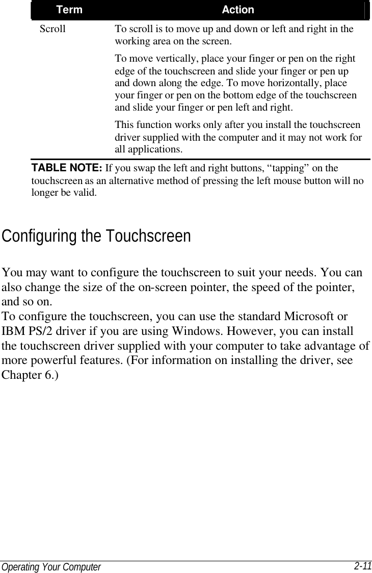 Operating Your Computer 2-11 Term Action Scroll To scroll is to move up and down or left and right in the working area on the screen. To move vertically, place your finger or pen on the right edge of the touchscreen and slide your finger or pen up and down along the edge. To move horizontally, place your finger or pen on the bottom edge of the touchscreen and slide your finger or pen left and right. This function works only after you install the touchscreen driver supplied with the computer and it may not work for all applications. TABLE NOTE: If you swap the left and right buttons, “tapping” on the touchscreen as an alternative method of pressing the left mouse button will no longer be valid. Configuring the Touchscreen You may want to configure the touchscreen to suit your needs. You can also change the size of the on-screen pointer, the speed of the pointer, and so on. To configure the touchscreen, you can use the standard Microsoft or IBM PS/2 driver if you are using Windows. However, you can install the touchscreen driver supplied with your computer to take advantage of more powerful features. (For information on installing the driver, see Chapter 6.)  