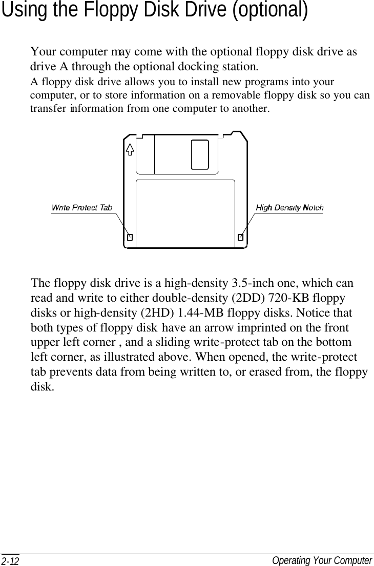  Operating Your Computer 2-12 Using the Floppy Disk Drive (optional) Your computer may come with the optional floppy disk drive as drive A through the optional docking station. A floppy disk drive allows you to install new programs into your computer, or to store information on a removable floppy disk so you can transfer information from one computer to another.   The floppy disk drive is a high-density 3.5-inch one, which can read and write to either double-density (2DD) 720-KB floppy disks or high-density (2HD) 1.44-MB floppy disks. Notice that both types of floppy disk have an arrow imprinted on the front upper left corner , and a sliding write-protect tab on the bottom left corner, as illustrated above. When opened, the write-protect tab prevents data from being written to, or erased from, the floppy disk. 