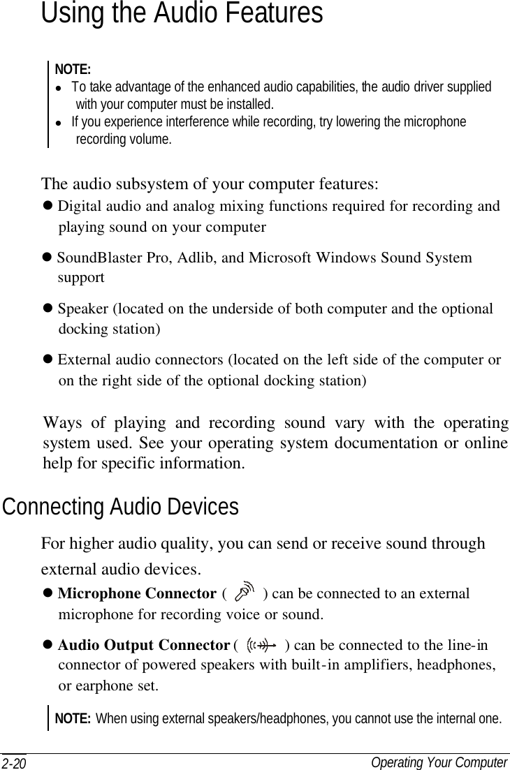  Operating Your Computer 2-20 Using the Audio Features NOTE: l To take advantage of the enhanced audio capabilities, the audio driver supplied with your computer must be installed. l If you experience interference while recording, try lowering the microphone recording volume.  The audio subsystem of your computer features: l Digital audio and analog mixing functions required for recording and   playing sound on your computer l SoundBlaster Pro, Adlib, and Microsoft Windows Sound System   support l Speaker (located on the underside of both computer and the optional     docking station) l External audio connectors (located on the left side of the computer or   on the right side of the optional docking station) Ways of playing and recording sound vary with the operating system used. See your operating system documentation or online help for specific information. Connecting Audio Devices For higher audio quality, you can send or receive sound through external audio devices. l Microphone Connector (    ) can be connected to an external     microphone for recording voice or sound. l Audio Output Connector (   ) can be connected to the line-in   connector of powered speakers with built-in amplifiers, headphones,     or earphone set. NOTE: When using external speakers/headphones, you cannot use the internal one. 