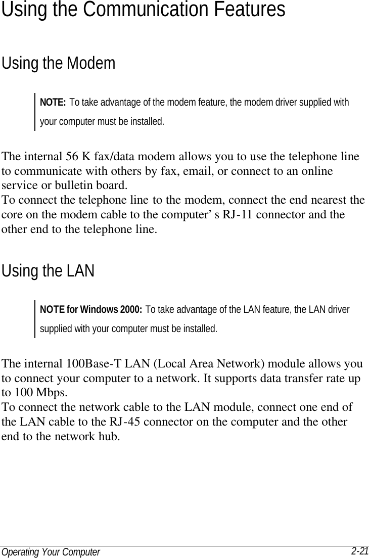 Operating Your Computer 2-21 Using the Communication Features Using the Modem NOTE: To take advantage of the modem feature, the modem driver supplied with your computer must be installed.  The internal 56 K fax/data modem allows you to use the telephone line to communicate with others by fax, email, or connect to an online service or bulletin board. To connect the telephone line to the modem, connect the end nearest the core on the modem cable to the computer’s RJ-11 connector and the other end to the telephone line. Using the LAN NOTE for Windows 2000: To take advantage of the LAN feature, the LAN driver supplied with your computer must be installed.  The internal 100Base-T LAN (Local Area Network) module allows you to connect your computer to a network. It supports data transfer rate up to 100 Mbps. To connect the network cable to the LAN module, connect one end of the LAN cable to the RJ-45 connector on the computer and the other end to the network hub. 