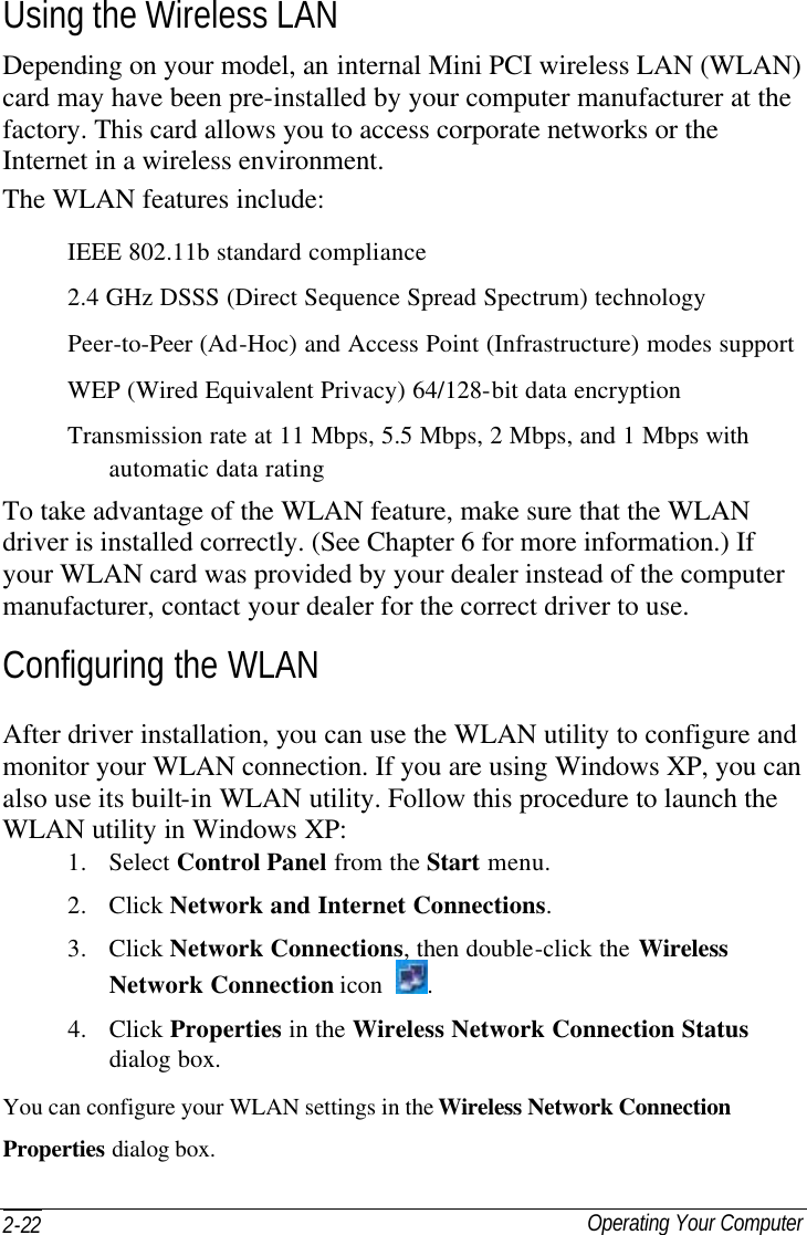  Operating Your Computer 2-22 Using the Wireless LAN Depending on your model, an internal Mini PCI wireless LAN (WLAN) card may have been pre-installed by your computer manufacturer at the factory. This card allows you to access corporate networks or the Internet in a wireless environment. The WLAN features include: IEEE 802.11b standard compliance 2.4 GHz DSSS (Direct Sequence Spread Spectrum) technology Peer-to-Peer (Ad-Hoc) and Access Point (Infrastructure) modes support WEP (Wired Equivalent Privacy) 64/128-bit data encryption Transmission rate at 11 Mbps, 5.5 Mbps, 2 Mbps, and 1 Mbps with automatic data rating To take advantage of the WLAN feature, make sure that the WLAN driver is installed correctly. (See Chapter 6 for more information.) If your WLAN card was provided by your dealer instead of the computer manufacturer, contact your dealer for the correct driver to use. Configuring the WLAN After driver installation, you can use the WLAN utility to configure and monitor your WLAN connection. If you are using Windows XP, you can also use its built-in WLAN utility. Follow this procedure to launch the WLAN utility in Windows XP: 1. Select Control Panel from the Start menu. 2. Click Network and Internet Connections. 3. Click Network Connections, then double-click the Wireless Network Connection icon  . 4. Click Properties in the Wireless Network Connection Status dialog box. You can configure your WLAN settings in the Wireless Network Connection Properties dialog box. 