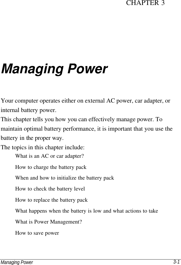 Managing Power 3-1 CHAPTER 3 Managing Power Your computer operates either on external AC power, car adapter, or internal battery power. This chapter tells you how you can effectively manage power. To maintain optimal battery performance, it is important that you use the battery in the proper way. The topics in this chapter include: What is an AC or car adapter? How to charge the battery pack When and how to initialize the battery pack How to check the battery level How to replace the battery pack What happens when the battery is low and what actions to take What is Power Management? How to save power 