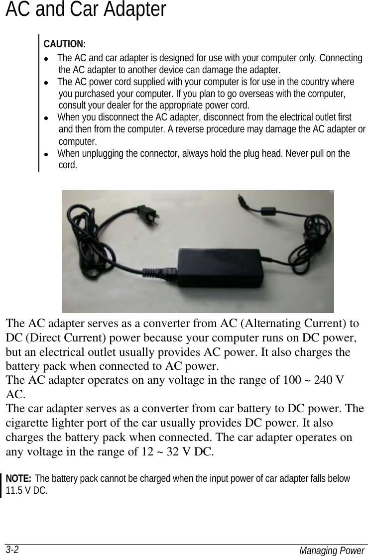  Managing Power 3-2 AC and Car Adapter CAUTION: l The AC and car adapter is designed for use with your computer only. Connecting the AC adapter to another device can damage the adapter. l The AC power cord supplied with your computer is for use in the country where you purchased your computer. If you plan to go overseas with the computer, consult your dealer for the appropriate power cord. l When you disconnect the AC adapter, disconnect from the electrical outlet first and then from the computer. A reverse procedure may damage the AC adapter or computer. l When unplugging the connector, always hold the plug head. Never pull on the cord. The AC adapter serves as a converter from AC (Alternating Current) to DC (Direct Current) power because your computer runs on DC power, but an electrical outlet usually provides AC power. It also charges the battery pack when connected to AC power. The AC adapter operates on any voltage in the range of 100 ~ 240 V AC. The car adapter serves as a converter from car battery to DC power. The cigarette lighter port of the car usually provides DC power. It also charges the battery pack when connected. The car adapter operates on any voltage in the range of 12 ~ 32 V DC.  NOTE: The battery pack cannot be charged when the input power of car adapter falls below 11.5 V DC.  