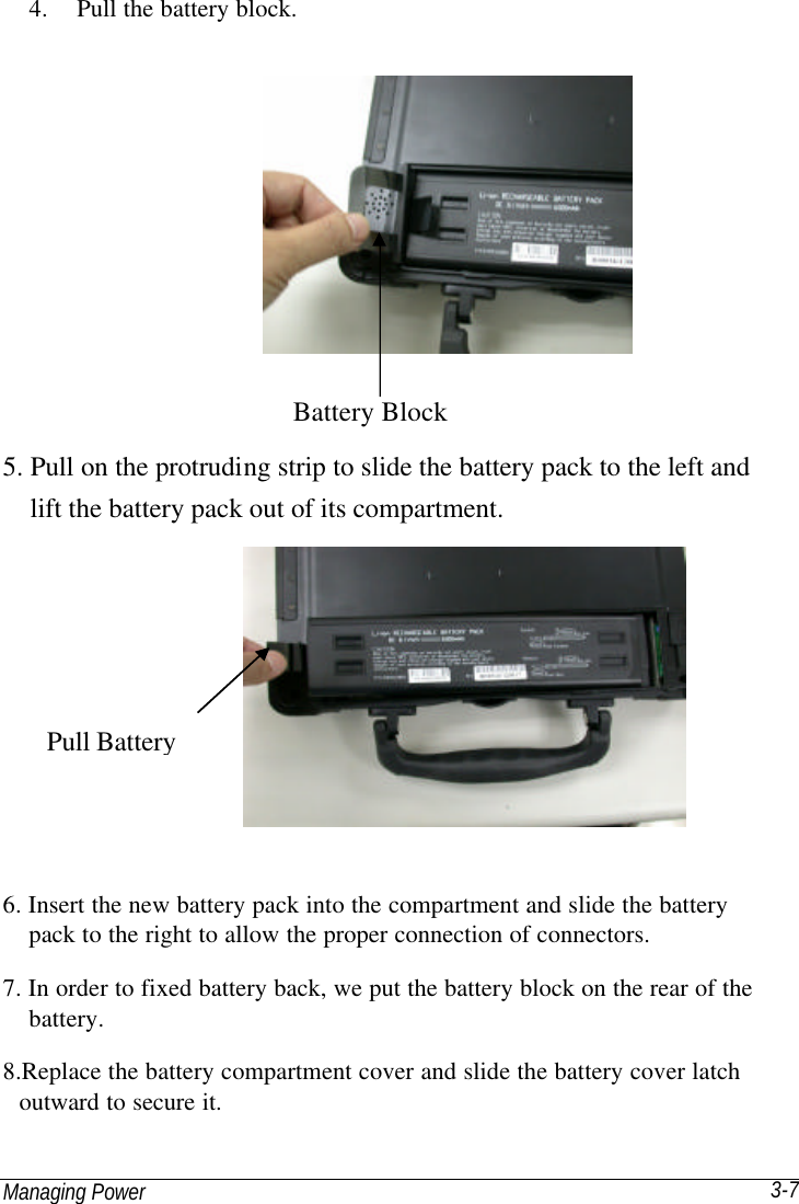 Managing Power 3-7 4. Pull the battery block.   5. Pull on the protruding strip to slide the battery pack to the left and   lift the battery pack out of its compartment.  6. Insert the new battery pack into the compartment and slide the battery   pack to the right to allow the proper connection of connectors. 7. In order to fixed battery back, we put the battery block on the rear of the   battery. 8.Replace the battery compartment cover and slide the battery cover latch outward to secure it. Battery Block Pull Battery 
