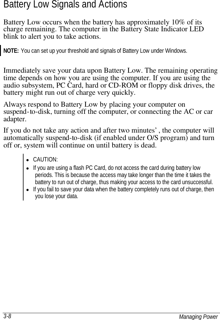  Managing Power 3-8 Battery Low Signals and Actions Battery Low occurs when the battery has approximately 10% of its charge remaining. The computer in the Battery State Indicator LED blink to alert you to take actions. NOTE: You can set up your threshold and signals of Battery Low under Windows.  Immediately save your data upon Battery Low. The remaining operating time depends on how you are using the computer. If you are using the audio subsystem, PC Card, hard or CD-ROM or floppy disk drives, the battery might run out of charge very quickly. Always respond to Battery Low by placing your computer on suspend-to-disk, turning off the computer, or connecting the AC or car adapter. If you do not take any action and after two minutes’, the computer will automatically suspend-to-disk (if enabled under O/S program) and turn off or, system will continue on until battery is dead. l CAUTION: l If you are using a flash PC Card, do not access the card during battery low periods. This is because the access may take longer than the time it takes the battery to run out of charge, thus making your access to the card unsuccessful. l If you fail to save your data when the battery completely runs out of charge, then you lose your data.  