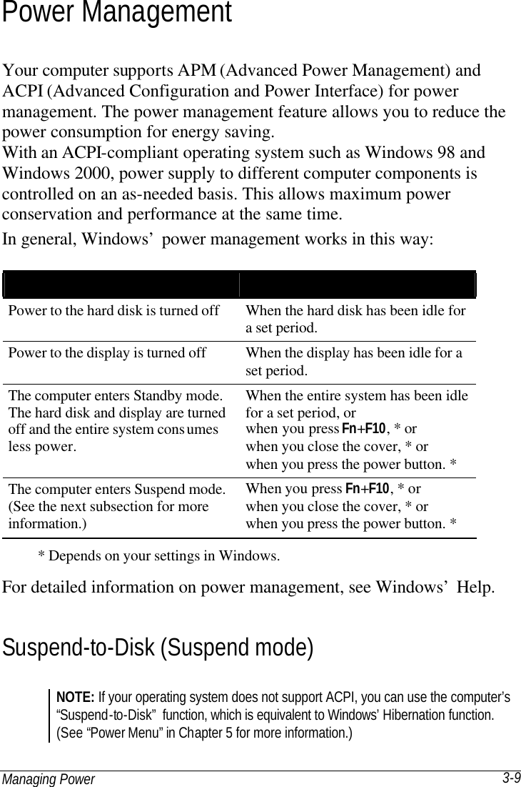 Managing Power 3-9 Power Management Your computer supports APM (Advanced Power Management) and ACPI (Advanced Configuration and Power Interface) for power management. The power management feature allows you to reduce the power consumption for energy saving. With an ACPI-compliant operating system such as Windows 98 and Windows 2000, power supply to different computer components is controlled on an as-needed basis. This allows maximum power conservation and performance at the same time. In general, Windows’ power management works in this way:     * Depends on your settings in Windows. For detailed information on power management, see Windows’ Help. Suspend-to-Disk (Suspend mode) NOTE: If your operating system does not support ACPI, you can use the computer’s “Suspend-to-Disk” function, which is equivalent to Windows’ Hibernation function. (See “Power Menu” in Chapter 5 for more information.) What…  When…  Power to the hard disk is turned off When the hard disk has been idle for a set period. Power to the display is turned off When the display has been idle for a set period. The computer enters Standby mode. The hard disk and display are turned off and the entire system consumes less power. When the entire system has been idle for a set period, or when you press Fn+F10, * or when you close the cover, * or when you press the power button. * The computer enters Suspend mode. (See the next subsection for more information.) When you press Fn+F10, * or when you close the cover, * or when you press the power button. * 