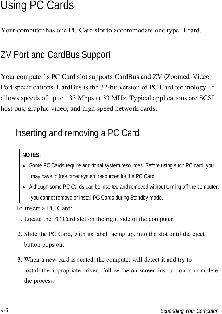   Expanding Your Computer 4-6 Using PC Cards Your computer has one PC Card slot to accommodate one type II card. ZV Port and CardBus Support Your computer’s PC Card slot supports CardBus and ZV (Zoomed-Video) Port specifications. CardBus is the 32-bit version of PC Card technology. It allows speeds of up to 133 Mbps at 33 MHz. Typical applications are SCSI host bus, graphic video, and high-speed network cards. Inserting and removing a PC Card NOTES: l Some PC Cards require additional system resources. Before using such PC card, you may have to free other system resources for the PC Card. l Although some PC Cards can be inserted and removed without turning off the computer, you cannot remove or install PC Cards during Standby mode. To insert a PC Card: 1. Locate the PC Card slot on the right side of the computer. 2. Slide the PC Card, with its label facing up, into the slot until the eject button pops out. 3. When a new card is seated, the computer will detect it and try to install the appropriate driver. Follow the on-screen instruction to complete the process. 