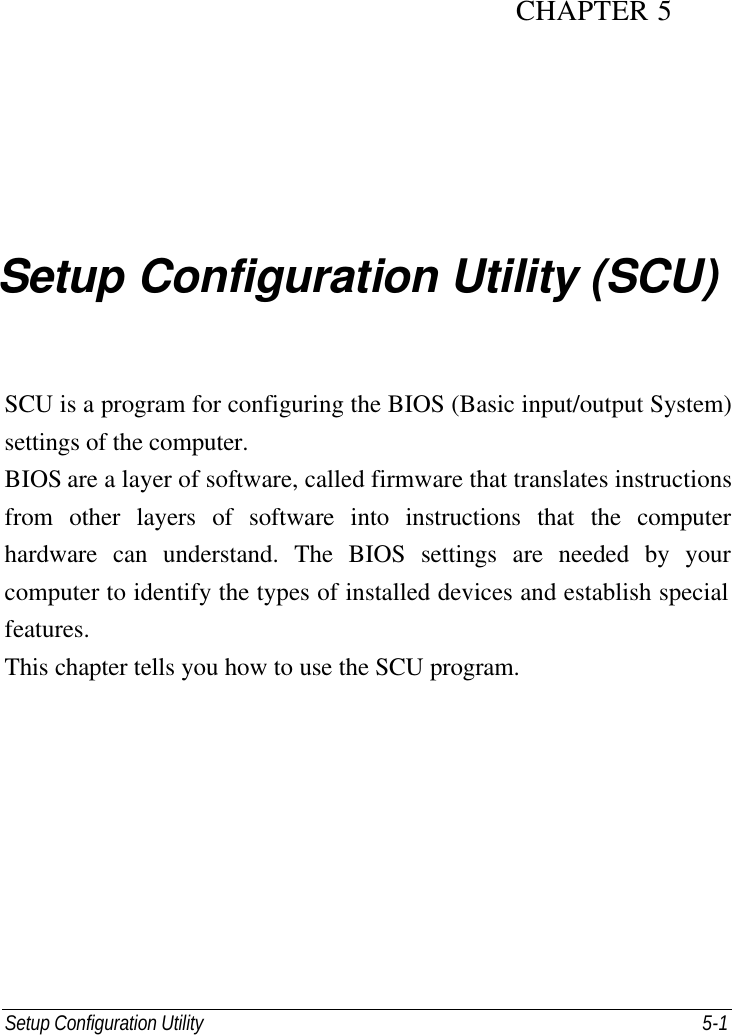 Setup Configuration Utility     5-1 CHAPTER 5  Setup Configuration Utility (SCU) SCU is a program for configuring the BIOS (Basic input/output System) settings of the computer. BIOS are a layer of software, called firmware that translates instructions from other layers of software into instructions that the computer hardware can understand. The BIOS settings are needed by your computer to identify the types of installed devices and establish special features. This chapter tells you how to use the SCU program. 