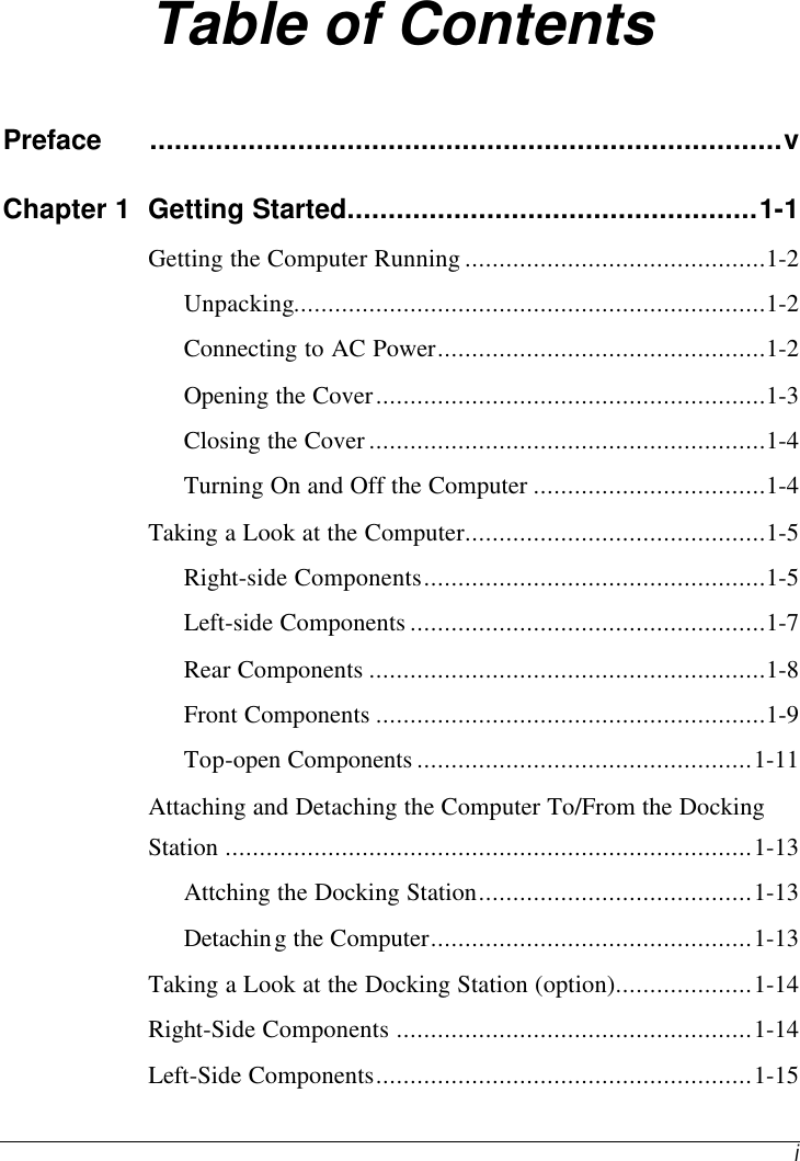    i Table of Contents Preface .............................................................................v Chapter 1 Getting Started..................................................1-1 Getting the Computer Running ............................................1-2 Unpacking.....................................................................1-2 Connecting to AC Power................................................1-2 Opening the Cover.........................................................1-3 Closing the Cover ..........................................................1-4 Turning On and Off the Computer ..................................1-4 Taking a Look at the Computer............................................1-5 Right-side Components..................................................1-5 Left-side Components ....................................................1-7 Rear Components ..........................................................1-8 Front Components .........................................................1-9 Top-open Components .................................................1-11 Attaching and Detaching the Computer To/From the Docking Station .............................................................................1-13 Attching the Docking Station........................................1-13 Detaching the Computer...............................................1-13 Taking a Look at the Docking Station (option)....................1-14 Right-Side Components ....................................................1-14 Left-Side Components.......................................................1-15 