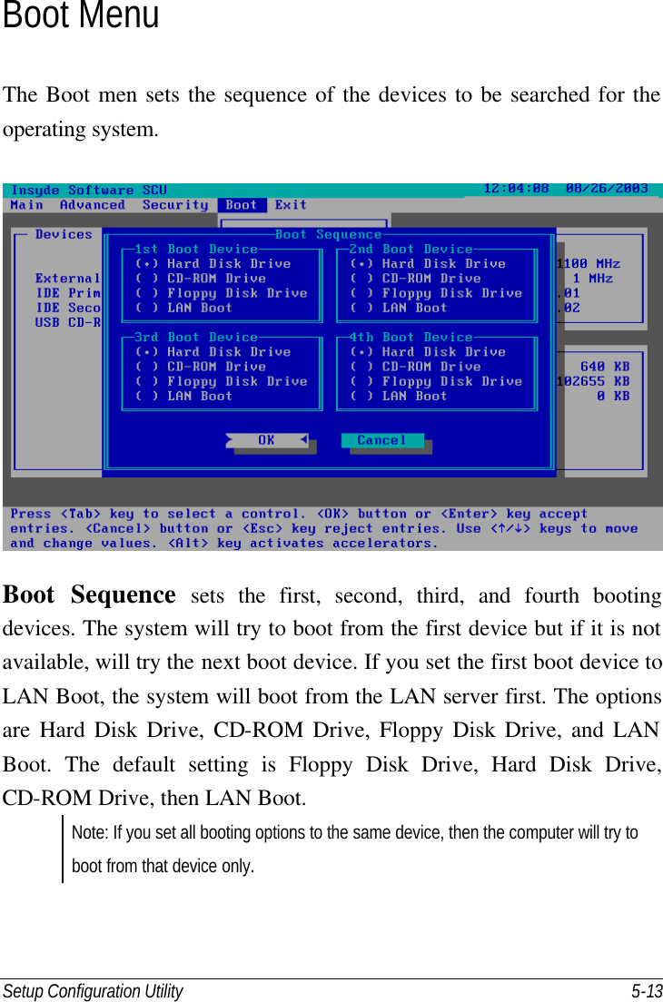 Setup Configuration Utility    5-13 Boot Menu The Boot men sets the sequence of the devices to be searched for the operating system.   Boot Sequence sets the first, second, third, and fourth booting devices. The system will try to boot from the first device but if it is not available, will try the next boot device. If you set the first boot device to LAN Boot, the system will boot from the LAN server first. The options are Hard Disk Drive, CD-ROM Drive, Floppy Disk Drive, and LAN Boot. The default setting is Floppy Disk Drive, Hard Disk Drive, CD-ROM Drive, then LAN Boot. Note: If you set all booting options to the same device, then the computer will try to boot from that device only. 