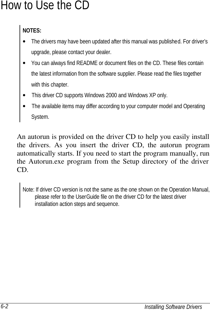  Installing Software Drivers 6-2 How to Use the CD NOTES: • The drivers may have been updated after this manual was published. For driver’s   upgrade, please contact your dealer. • You can always find README or document files on the CD. These files contain  the latest information from the software supplier. Please read the files together  with this chapter. •  This driver CD supports Windows 2000 and Windows XP only. •  The available items may differ according to your computer model and Operating  System.    An autorun is provided on the driver CD to help you easily install the drivers. As you insert the driver CD, the autorun program automatically starts. If you need to start the program manually, run the Autorun.exe program from the Setup directory of the driver CD.    Note: If driver CD version is not the same as the one shown on the Operation Manual,     please refer to the UserGuide file on the driver CD for the latest driver     installation action steps and sequence. 