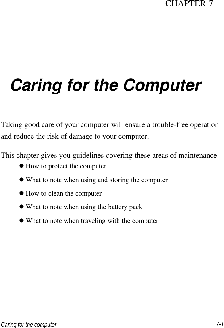 Caring for the computer   7-1 CHAPTER 7  Caring for the Computer Taking good care of your computer will ensure a trouble-free operation and reduce the risk of damage to your computer. This chapter gives you guidelines covering these areas of maintenance: l How to protect the computer l What to note when using and storing the computer l How to clean the computer l What to note when using the battery pack l What to note when traveling with the computer 