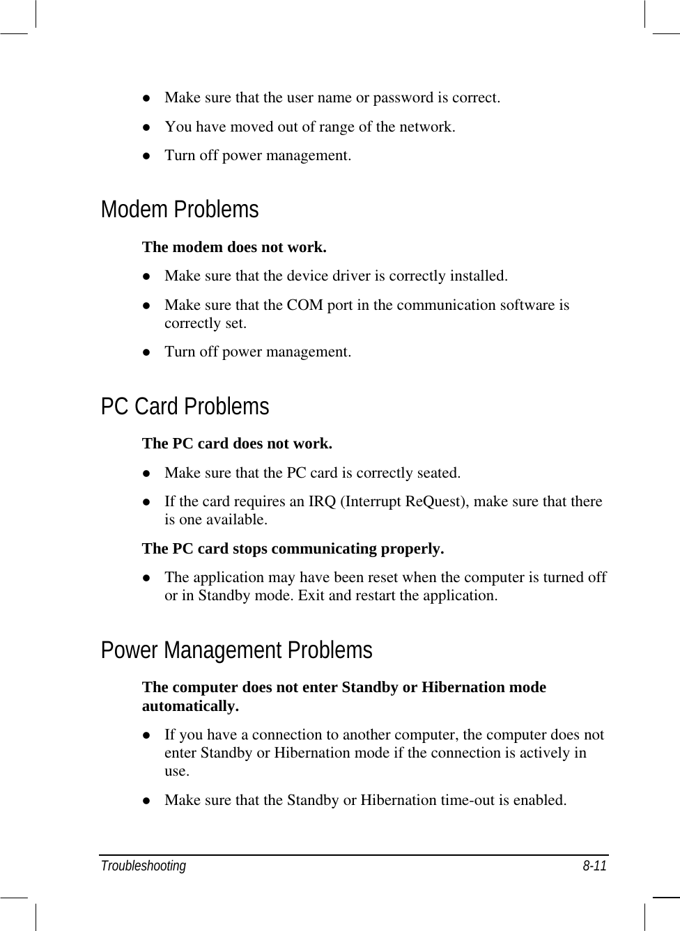    Make sure that the user name or password is correct.   You have moved out of range of the network.   Turn off power management. Modem Problems The modem does not work.   Make sure that the device driver is correctly installed.   Make sure that the COM port in the communication software is correctly set.   Turn off power management. PC Card Problems The PC card does not work.   Make sure that the PC card is correctly seated.   If the card requires an IRQ (Interrupt ReQuest), make sure that there is one available. The PC card stops communicating properly.   The application may have been reset when the computer is turned off or in Standby mode. Exit and restart the application. Power Management Problems The computer does not enter Standby or Hibernation mode automatically.   If you have a connection to another computer, the computer does not enter Standby or Hibernation mode if the connection is actively in use.   Make sure that the Standby or Hibernation time-out is enabled. Troubleshooting 8-11 