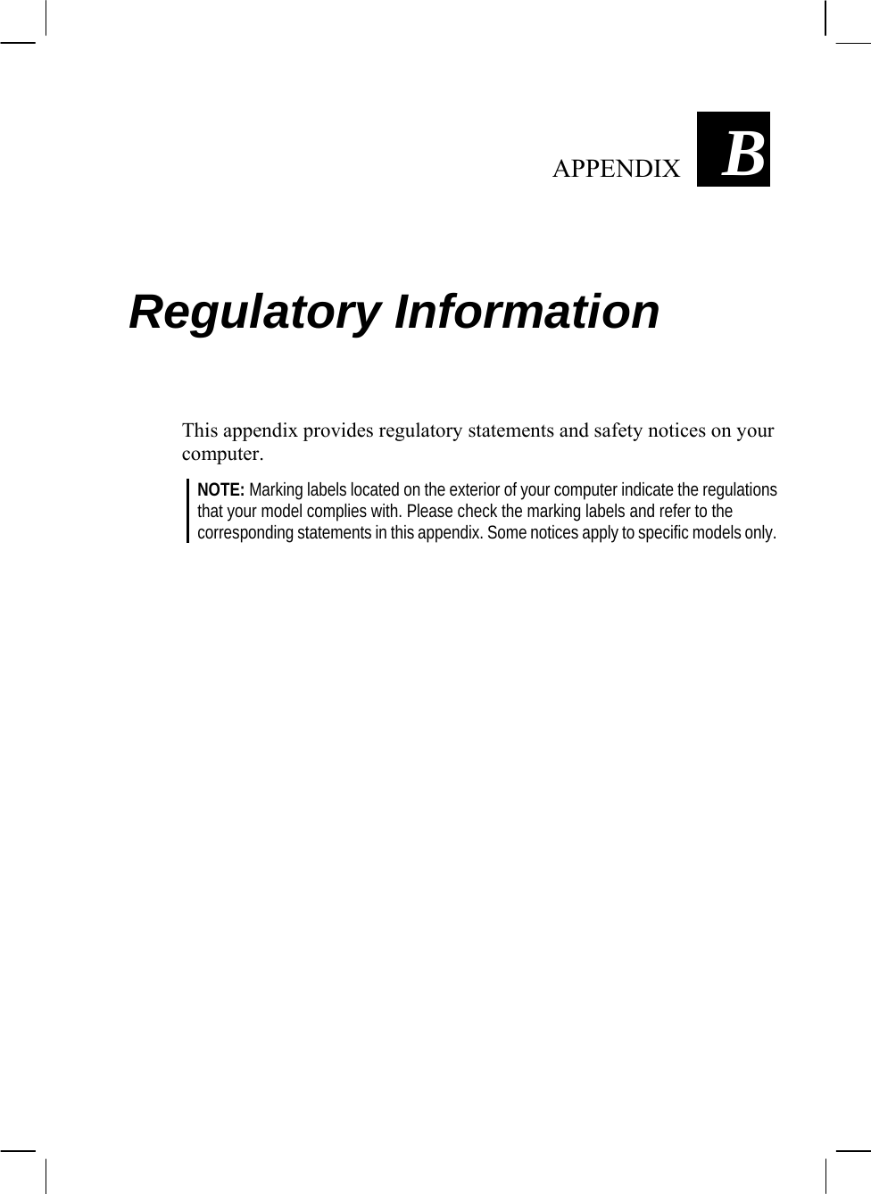   APPENDIX  B Regulatory Information This appendix provides regulatory statements and safety notices on your computer. NOTE: Marking labels located on the exterior of your computer indicate the regulations that your model complies with. Please check the marking labels and refer to the corresponding statements in this appendix. Some notices apply to specific models only.  