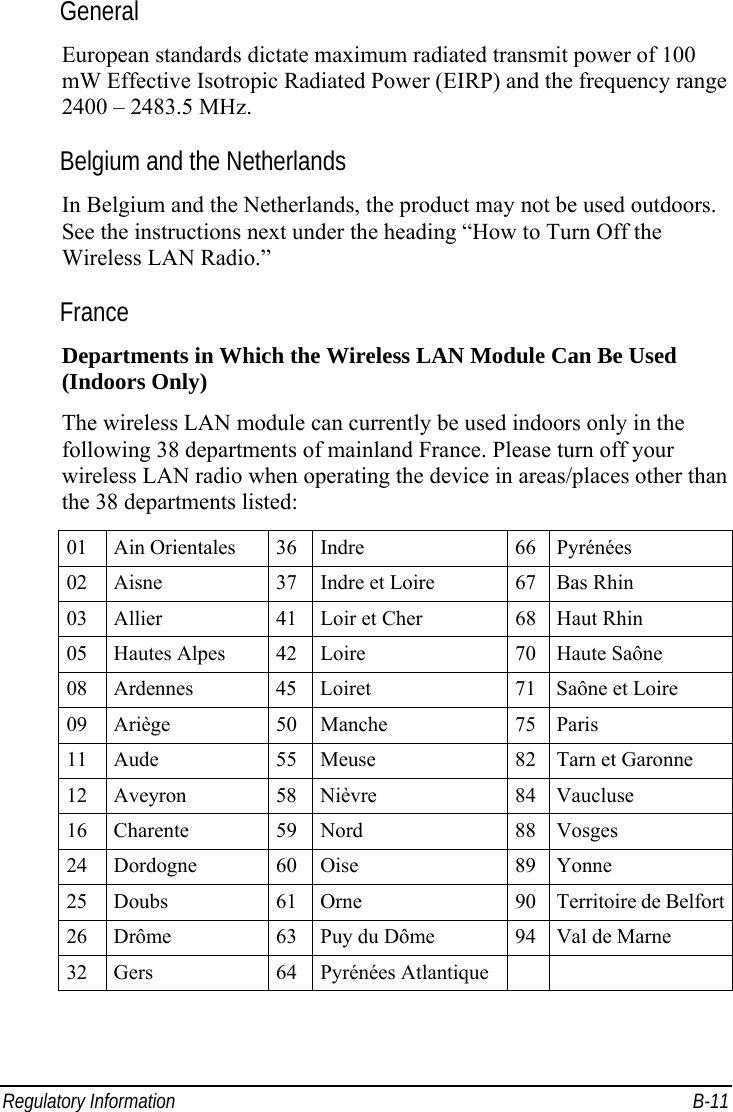 Regulatory Information  B-11 General European standards dictate maximum radiated transmit power of 100 mW Effective Isotropic Radiated Power (EIRP) and the frequency range 2400 – 2483.5 MHz. Belgium and the Netherlands In Belgium and the Netherlands, the product may not be used outdoors. See the instructions next under the heading “How to Turn Off the Wireless LAN Radio.” France Departments in Which the Wireless LAN Module Can Be Used (Indoors Only) The wireless LAN module can currently be used indoors only in the following 38 departments of mainland France. Please turn off your wireless LAN radio when operating the device in areas/places other than the 38 departments listed: 01 Ain Orientales  36 Indre  66 Pyrénées 02  Aisne  37 Indre et Loire  67 Bas Rhin 03  Allier  41 Loir et Cher  68 Haut Rhin 05 Hautes Alpes  42 Loire  70 Haute Saône 08  Ardennes  45 Loiret  71 Saône et Loire 09 Ariège  50 Manche  75 Paris 11  Aude  55 Meuse  82 Tarn et Garonne 12 Aveyron  58 Nièvre  84 Vaucluse 16 Charente  59 Nord  88 Vosges 24 Dordogne  60 Oise  89 Yonne 25 Doubs  61 Orne  90 Territoire de Belfort 26  Drôme  63 Puy du Dôme  94 Val de Marne 32 Gers  64 Pyrénées Atlantique    
