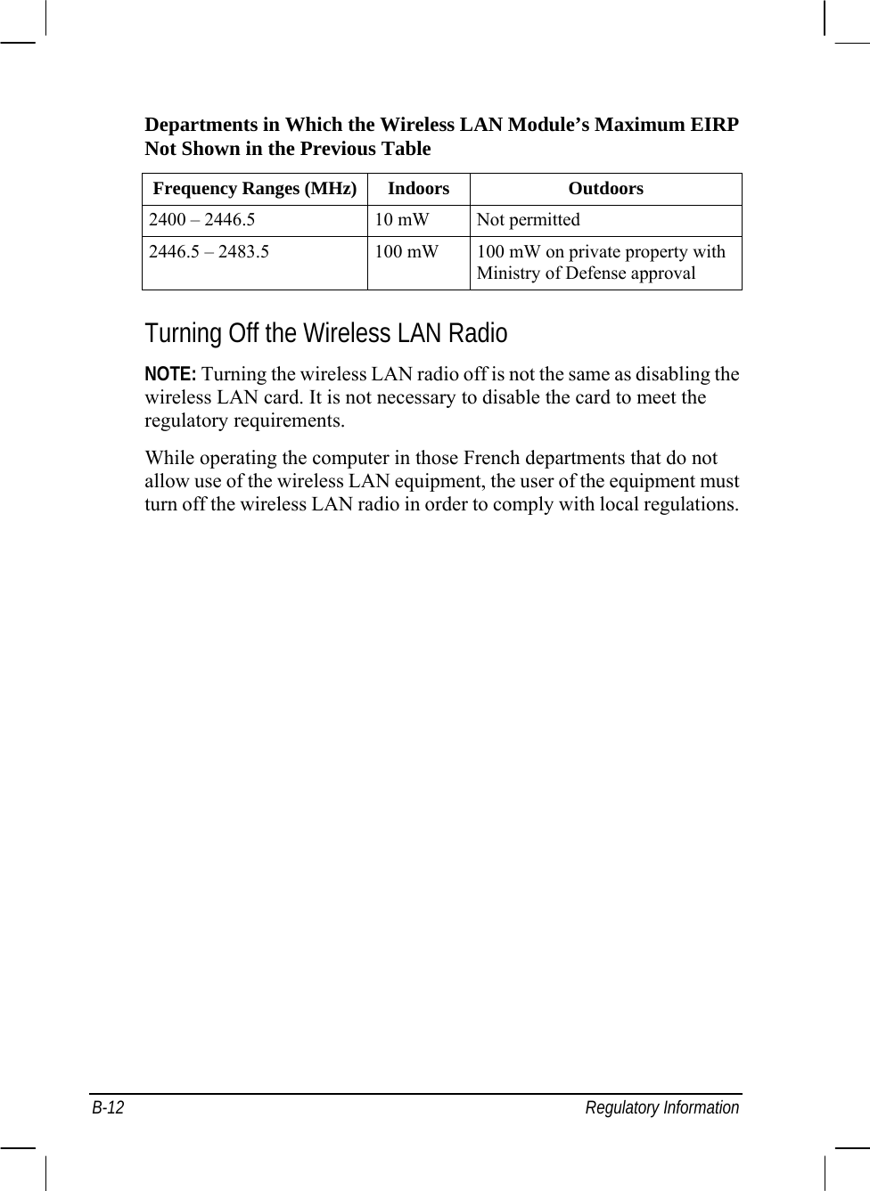  B-12 Regulatory Information Departments in Which the Wireless LAN Module’s Maximum EIRP Not Shown in the Previous Table Frequency Ranges (MHz) Indoors  Outdoors 2400 – 2446.5  10 mW  Not permitted 2446.5 – 2483.5  100 mW  100 mW on private property with Ministry of Defense approval  Turning Off the Wireless LAN Radio NOTE: Turning the wireless LAN radio off is not the same as disabling the wireless LAN card. It is not necessary to disable the card to meet the regulatory requirements. While operating the computer in those French departments that do not allow use of the wireless LAN equipment, the user of the equipment must turn off the wireless LAN radio in order to comply with local regulations. 