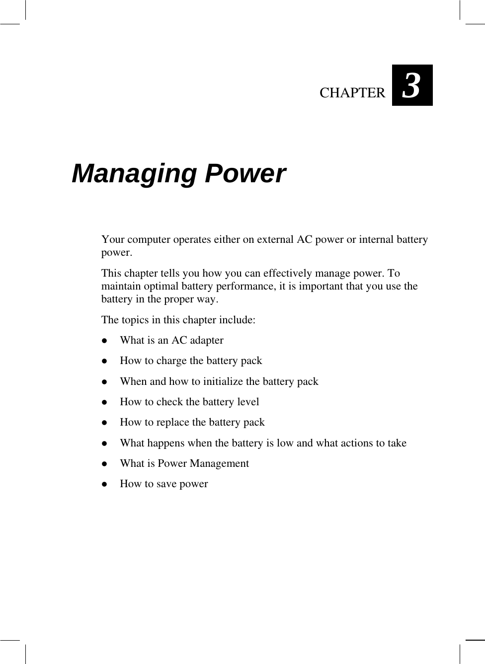  CHAPTER  3 Managing Power Your computer operates either on external AC power or internal battery power. This chapter tells you how you can effectively manage power. To maintain optimal battery performance, it is important that you use the battery in the proper way. The topics in this chapter include:   What is an AC adapter   How to charge the battery pack   When and how to initialize the battery pack   How to check the battery level   How to replace the battery pack   What happens when the battery is low and what actions to take   What is Power Management   How to save power  