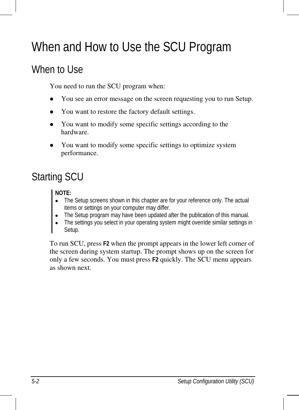  When and How to Use the SCU Program When to Use You need to run the SCU program when:   You see an error message on the screen requesting you to run Setup.   You want to restore the factory default settings.   You want to modify some specific settings according to the hardware.   You want to modify some specific settings to optimize system performance. Starting SCU NOTE:   The Setup screens shown in this chapter are for your reference only. The actual items or settings on your computer may differ.   The Setup program may have been updated after the publication of this manual.   The settings you select in your operating system might override similar settings in Setup.  To run SCU, press F2 when the prompt appears in the lower left corner of the screen during system startup. The prompt shows up on the screen for only a few seconds. You must press F2 quickly. The SCU menu appears as shown next. 5-2  Setup Configuration Utility (SCU) 