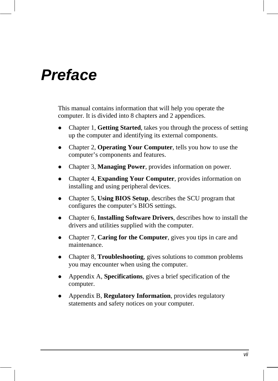  Preface This manual contains information that will help you operate the computer. It is divided into 8 chapters and 2 appendices.   Chapter 1, Getting Started, takes you through the process of setting up the computer and identifying its external components.   Chapter 2, Operating Your Computer, tells you how to use the computer’s components and features.   Chapter 3, Managing Power, provides information on power.   Chapter 4, Expanding Your Computer, provides information on installing and using peripheral devices.   Chapter 5, Using BIOS Setup, describes the SCU program that configures the computer’s BIOS settings.   Chapter 6, Installing Software Drivers, describes how to install the drivers and utilities supplied with the computer.   Chapter 7, Caring for the Computer, gives you tips in care and maintenance.   Chapter 8, Troubleshooting, gives solutions to common problems you may encounter when using the computer.   Appendix A, Specifications, gives a brief specification of the computer.   Appendix B, Regulatory Information, provides regulatory statements and safety notices on your computer.  vii 