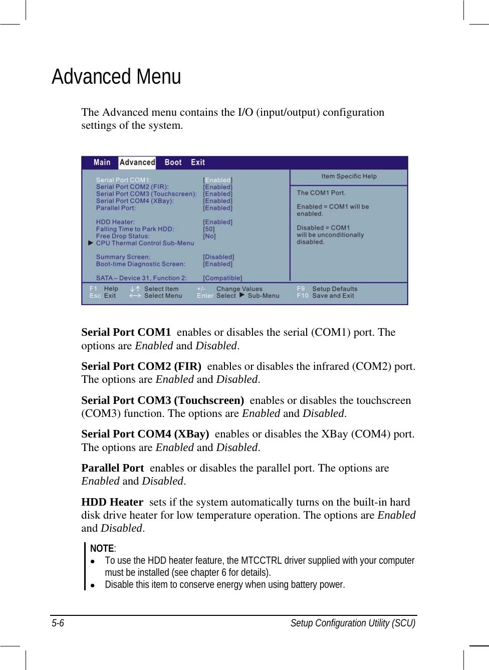  Advanced Menu The Advanced menu contains the I/O (input/output) configuration settings of the system.  Serial Port COM1  enables or disables the serial (COM1) port. The options are Enabled and Disabled. Serial Port COM2 (FIR)  enables or disables the infrared (COM2) port. The options are Enabled and Disabled. Serial Port COM3 (Touchscreen)  enables or disables the touchscreen (COM3) function. The options are Enabled and Disabled. Serial Port COM4 (XBay)  enables or disables the XBay (COM4) port. The options are Enabled and Disabled. Parallel Port  enables or disables the parallel port. The options are Enabled and Disabled. HDD Heater  sets if the system automatically turns on the built-in hard disk drive heater for low temperature operation. The options are Enabled and Disabled. NOTE:   To use the HDD heater feature, the MTCCTRL driver supplied with your computer must be installed (see chapter 6 for details).   Disable this item to conserve energy when using battery power. 5-6  Setup Configuration Utility (SCU) 