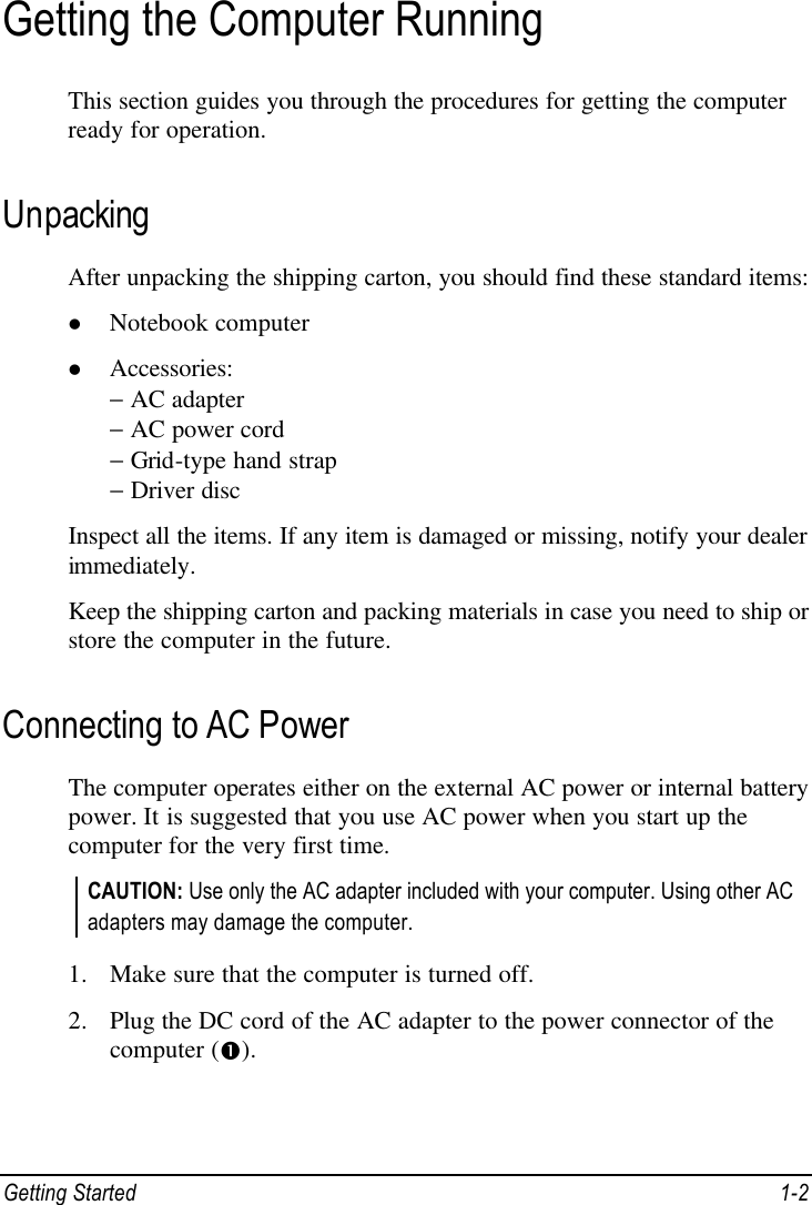  Getting Started 1-2 Getting the Computer Running This section guides you through the procedures for getting the computer ready for operation. Unpacking After unpacking the shipping carton, you should find these standard items: l Notebook computer l Accessories: − AC adapter − AC power cord − Grid-type hand strap − Driver disc Inspect all the items. If any item is damaged or missing, notify your dealer immediately. Keep the shipping carton and packing materials in case you need to ship or store the computer in the future. Connecting to AC Power The computer operates either on the external AC power or internal battery power. It is suggested that you use AC power when you start up the computer for the very first time. CAUTION: Use only the AC adapter included with your computer. Using other AC adapters may damage the computer.  1. Make sure that the computer is turned off. 2. Plug the DC cord of the AC adapter to the power connector of the computer (Œ). 