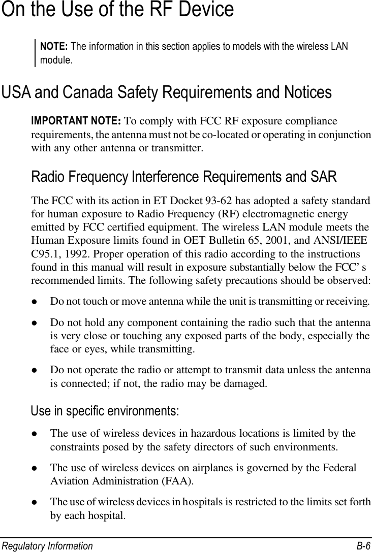  Regulatory Information B-6 On the Use of the RF Device NOTE: The information in this section applies to models with the wireless LAN module. USA and Canada Safety Requirements and Notices IMPORTANT NOTE: To comply with FCC RF exposure compliance requirements, the antenna must not be co-located or operating in conjunction with any other antenna or transmitter. Radio Frequency Interference Requirements and SAR The FCC with its action in ET Docket 93-62 has adopted a safety standard for human exposure to Radio Frequency (RF) electromagnetic energy emitted by FCC certified equipment. The wireless LAN module meets the Human Exposure limits found in OET Bulletin 65, 2001, and ANSI/IEEE C95.1, 1992. Proper operation of this radio according to the instructions found in this manual will result in exposure substantially below the FCC’s recommended limits. The following safety precautions should be observed: l Do not touch or move antenna while the unit is transmitting or receiving. l Do not hold any component containing the radio such that the antenna is very close or touching any exposed parts of the body, especially the face or eyes, while transmitting. l Do not operate the radio or attempt to transmit data unless the antenna is connected; if not, the radio may be damaged. Use in specific environments: l The use of wireless devices in hazardous locations is limited by the constraints posed by the safety directors of such environments. l The use of wireless devices on airplanes is governed by the Federal Aviation Administration (FAA). l The use of wireless devices in hospitals is restricted to the limits set forth by each hospital. 
