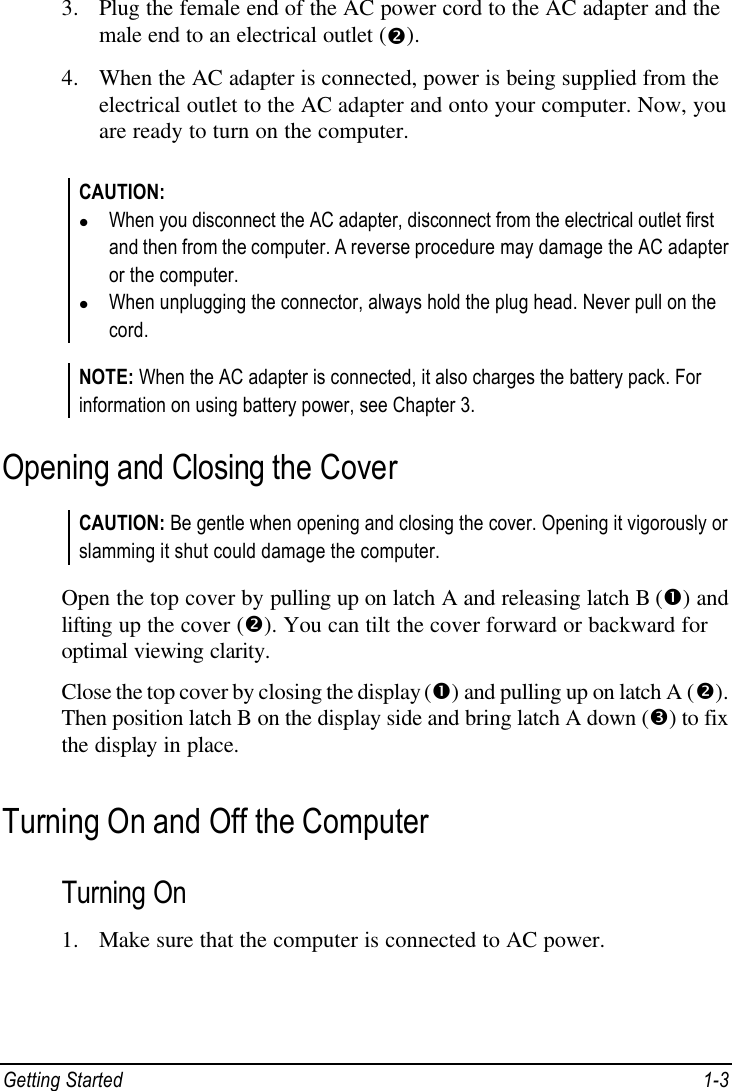  Getting Started 1-3 3. Plug the female end of the AC power cord to the AC adapter and the male end to an electrical outlet (•). 4. When the AC adapter is connected, power is being supplied from the electrical outlet to the AC adapter and onto your computer. Now, you are ready to turn on the computer.  CAUTION: l When you disconnect the AC adapter, disconnect from the electrical outlet first and then from the computer. A reverse procedure may damage the AC adapter or the computer. l When unplugging the connector, always hold the plug head. Never pull on the cord.  NOTE: When the AC adapter is connected, it also charges the battery pack. For information on using battery power, see Chapter 3. Opening and Closing the Cover CAUTION: Be gentle when opening and closing the cover. Opening it vigorously or slamming it shut could damage the computer.  Open the top cover by pulling up on latch A and releasing latch B (Œ) and lifting up the cover (•). You can tilt the cover forward or backward for optimal viewing clarity. Close the top cover by closing the display (Œ) and pulling up on latch A (•). Then position latch B on the display side and bring latch A down (Ž) to fix the display in place. Turning On and Off the Computer Turning On 1. Make sure that the computer is connected to AC power. 