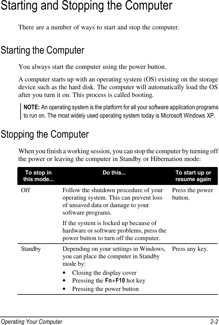  Operating Your Computer 2-2 Starting and Stopping the Computer There are a number of ways to start and stop the computer. Starting the Computer You always start the computer using the power button. A computer starts up with an operating system (OS) existing on the storage device such as the hard disk. The computer will automatically load the OS after you turn it on. This process is called booting. NOTE: An operating system is the platform for all your software application programs to run on. The most widely used operating system today is Microsoft Windows XP. Stopping the Computer When you finish a working session, you can stop the computer by turning off the power or leaving the computer in Standby or Hibernation mode: To stop in this mode... Do this... To start up or resume again Off Follow the shutdown procedure of your operating system. This can prevent loss of unsaved data or damage to your software programs. If the system is locked up because of hardware or software problems, press the power button to turn off the computer. Press the power button. Standby Depending on your settings in Windows, you can place the computer in Standby mode by: • Closing the display cover • Pressing the Fn+F10 hot key • Pressing the power button Press any key. 