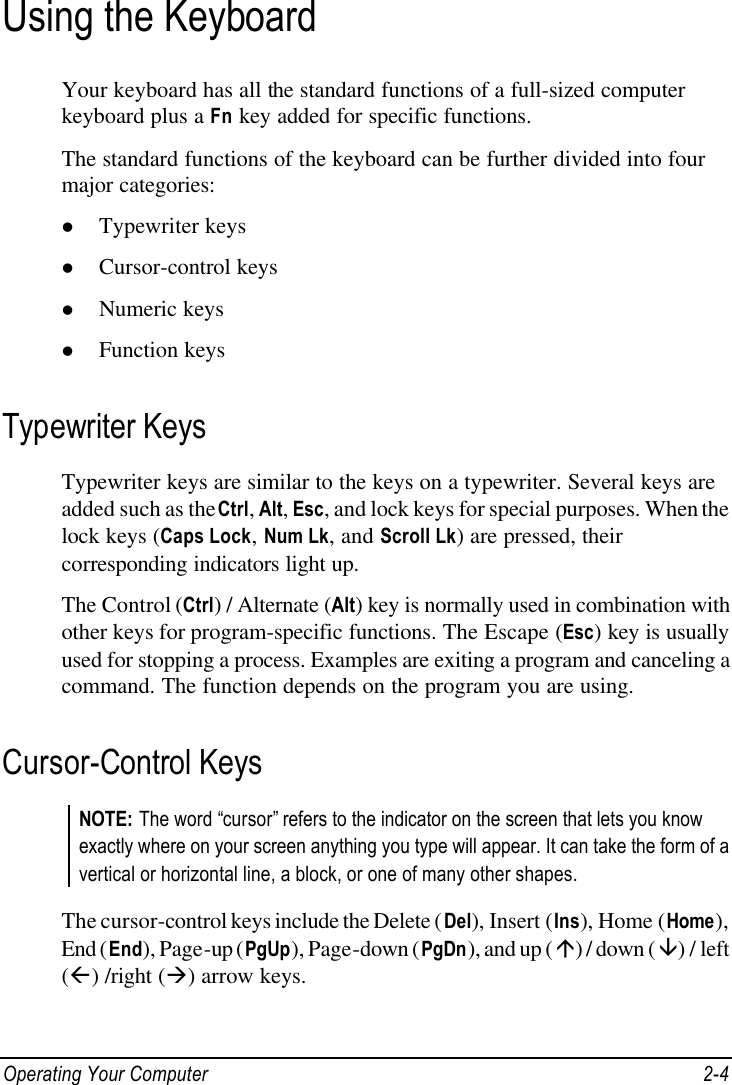  Operating Your Computer 2-4 Using the Keyboard Your keyboard has all the standard functions of a full-sized computer keyboard plus a Fn key added for specific functions. The standard functions of the keyboard can be further divided into four major categories: l Typewriter keys l Cursor-control keys l Numeric keys l Function keys Typewriter Keys Typewriter keys are similar to the keys on a typewriter. Several keys are added such as the Ctrl, Alt, Esc, and lock keys for special purposes. When the lock keys (Caps Lock, Num Lk, and Scroll Lk) are pressed, their corresponding indicators light up. The Control (Ctrl) / Alternate (Alt) key is normally used in combination with other keys for program-specific functions. The Escape (Esc) key is usually used for stopping a process. Examples are exiting a program and canceling a command. The function depends on the program you are using. Cursor-Control Keys NOTE: The word “cursor” refers to the indicator on the screen that lets you know exactly where on your screen anything you type will appear. It can take the form of a vertical or horizontal line, a block, or one of many other shapes.  The cursor-control keys include the Delete (Del), Insert (Ins), Home (Home), End (End), Page-up (PgUp), Page-down (PgDn), and up (á) / down (â) / left (ß) /right (à) arrow keys. 