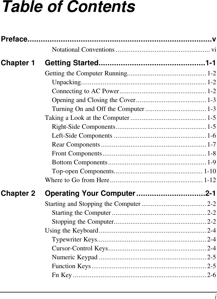  i Table of Contents Preface...................................................................................v Notational Conventions ................................................... vi Chapter 1 Getting Started................................................1-1 Getting the Computer Running...........................................1-2 Unpacking....................................................................1-2 Connecting to AC Power...............................................1-2 Opening and Closing the Cover......................................1-3 Turning On and Off the Computer .................................1-3 Taking a Look at the Computer .........................................1-5 Right-Side Components.................................................1-5 Left-Side Components ..................................................1-6 Rear Components.........................................................1-7 Front Components........................................................1-8 Bottom Components.....................................................1-9 Top-open Components................................................ 1-10 Where to Go from Here.................................................. 1-12 Chapter 2 Operating Your Computer...............................2-1 Starting and Stopping the Computer ...................................2-2 Starting the Computer ...................................................2-2 Stopping the Computer..................................................2-2 Using the Keyboard..........................................................2-4 Typewriter Keys...........................................................2-4 Cursor-Control Keys.....................................................2-4 Numeric Keypad ..........................................................2-5 Function Keys..............................................................2-5 Fn Key ........................................................................2-6 