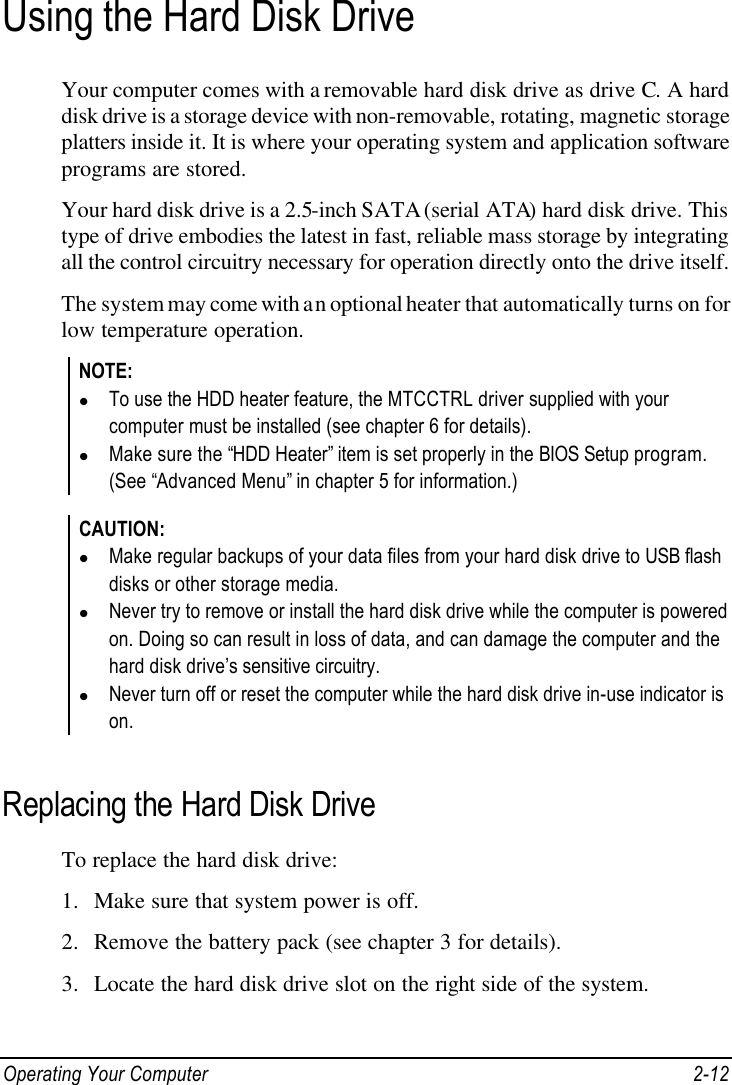  Operating Your Computer 2-12 Using the Hard Disk Drive Your computer comes with a removable hard disk drive as drive C. A hard disk drive is a storage device with non-removable, rotating, magnetic storage platters inside it. It is where your operating system and application software programs are stored. Your hard disk drive is a 2.5-inch SATA (serial ATA) hard disk drive. This type of drive embodies the latest in fast, reliable mass storage by integrating all the control circuitry necessary for operation directly onto the drive itself. The system may come with an optional heater that automatically turns on for low temperature operation. NOTE: l To use the HDD heater feature, the MTCCTRL driver supplied with your computer must be installed (see chapter 6 for details). l Make sure the “HDD Heater” item is set properly in the BIOS Setup program. (See “Advanced Menu” in chapter 5 for information.)  CAUTION: l Make regular backups of your data files from your hard disk drive to USB flash disks or other storage media. l Never try to remove or install the hard disk drive while the computer is powered on. Doing so can result in loss of data, and can damage the computer and the hard disk drive’s sensitive circuitry. l Never turn off or reset the computer while the hard disk drive in-use indicator is on.  Replacing the Hard Disk Drive To replace the hard disk drive: 1. Make sure that system power is off. 2. Remove the battery pack (see chapter 3 for details). 3. Locate the hard disk drive slot on the right side of the system. 