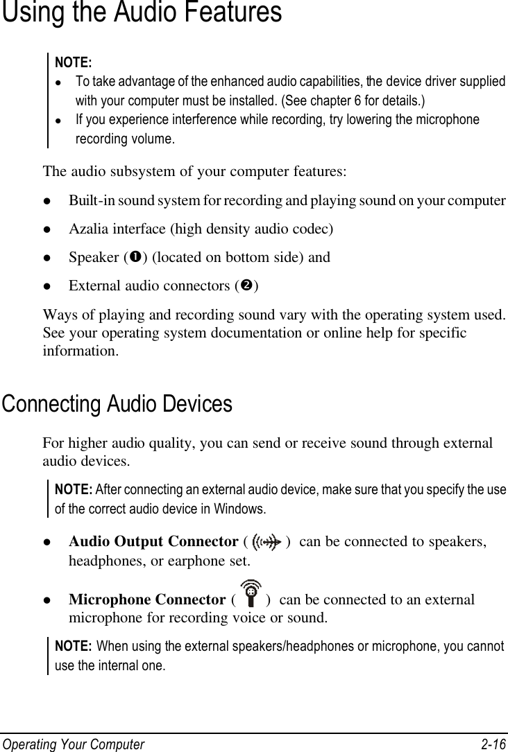 Operating Your Computer 2-16 Using the Audio Features NOTE: l To take advantage of the enhanced audio capabilities, the device driver supplied with your computer must be installed. (See chapter 6 for details.) l If you experience interference while recording, try lowering the microphone recording volume.  The audio subsystem of your computer features: l Built-in sound system for recording and playing sound on your computer l Azalia interface (high density audio codec) l Speaker (Œ) (located on bottom side) and l External audio connectors (•) Ways of playing and recording sound vary with the operating system used. See your operating system documentation or online help for specific information. Connecting Audio Devices For higher audio quality, you can send or receive sound through external audio devices. NOTE: After connecting an external audio device, make sure that you specify the use of the correct audio device in Windows.  l Audio Output Connector (  )  can be connected to speakers, headphones, or earphone set. l Microphone Connector (  )  can be connected to an external microphone for recording voice or sound. NOTE: When using the external speakers/headphones or microphone, you cannot use the internal one.  
