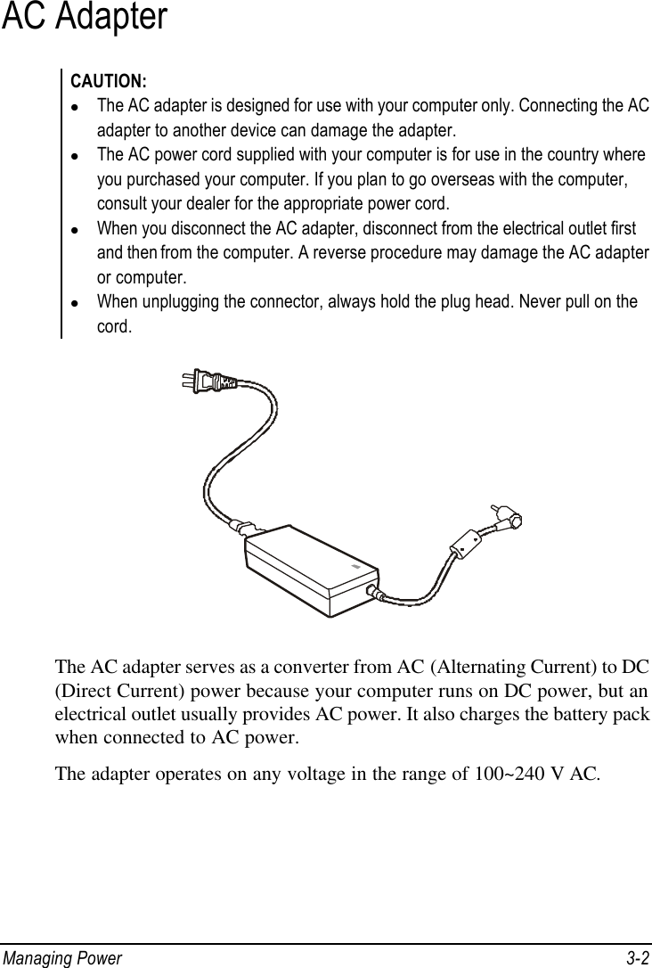  Managing Power 3-2 AC Adapter CAUTION: l The AC adapter is designed for use with your computer only. Connecting the AC adapter to another device can damage the adapter. l The AC power cord supplied with your computer is for use in the country where you purchased your computer. If you plan to go overseas with the computer, consult your dealer for the appropriate power cord. l When you disconnect the AC adapter, disconnect from the electrical outlet first and then from the computer. A reverse procedure may damage the AC adapter or computer. l When unplugging the connector, always hold the plug head. Never pull on the cord.  The AC adapter serves as a converter from AC (Alternating Current) to DC (Direct Current) power because your computer runs on DC power, but an electrical outlet usually provides AC power. It also charges the battery pack when connected to AC power. The adapter operates on any voltage in the range of 100~240 V AC. 