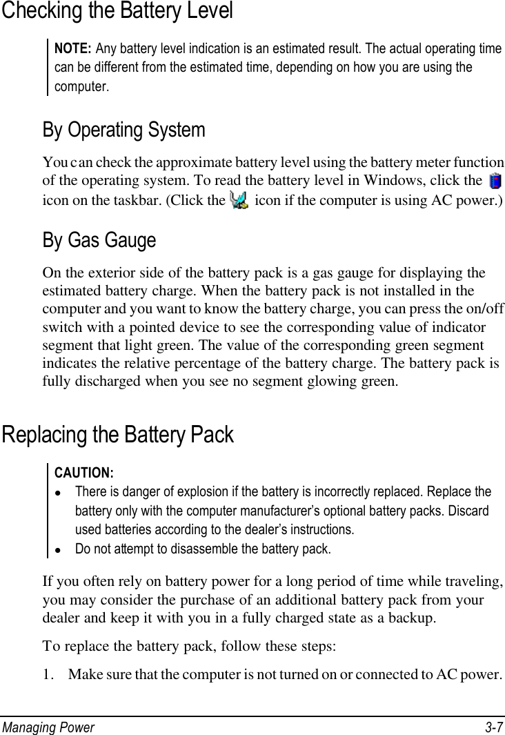  Managing Power 3-7 Checking the Battery Level NOTE: Any battery level indication is an estimated result. The actual operating time can be different from the estimated time, depending on how you are using the computer.  By Operating System You can check the approximate battery level using the battery meter function of the operating system. To read the battery level in Windows, click the   icon on the taskbar. (Click the   icon if the computer is using AC power.) By Gas Gauge On the exterior side of the battery pack is a gas gauge for displaying the estimated battery charge. When the battery pack is not installed in the computer and you want to know the battery charge, you can press the on/off switch with a pointed device to see the corresponding value of indicator segment that light green. The value of the corresponding green segment indicates the relative percentage of the battery charge. The battery pack is fully discharged when you see no segment glowing green. Replacing the Battery Pack CAUTION: l There is danger of explosion if the battery is incorrectly replaced. Replace the battery only with the computer manufacturer’s optional battery packs. Discard used batteries according to the dealer’s instructions. l Do not attempt to disassemble the battery pack.  If you often rely on battery power for a long period of time while traveling, you may consider the purchase of an additional battery pack from your dealer and keep it with you in a fully charged state as a backup. To replace the battery pack, follow these steps: 1. Make sure that the computer is not turned on or connected to AC power. 