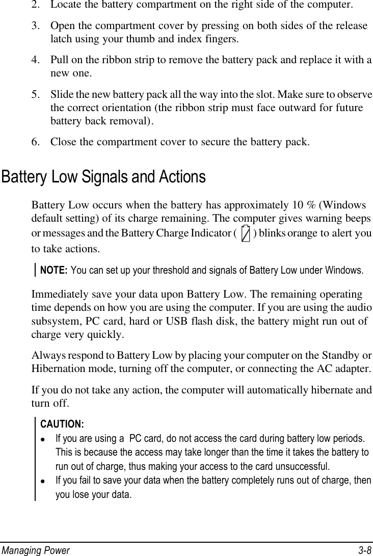  Managing Power 3-8 2. Locate the battery compartment on the right side of the computer. 3. Open the compartment cover by pressing on both sides of the release latch using your thumb and index fingers. 4. Pull on the ribbon strip to remove the battery pack and replace it with a new one. 5. Slide the new battery pack all the way into the slot. Make sure to observe the correct orientation (the ribbon strip must face outward for future battery back removal). 6. Close the compartment cover to secure the battery pack.  Battery Low Signals and Actions Battery Low occurs when the battery has approximately 10 % (Windows default setting) of its charge remaining. The computer gives warning beeps or messages and the Battery Charge Indicator (  ) blinks orange to alert you to take actions. NOTE: You can set up your threshold and signals of Battery Low under Windows.  Immediately save your data upon Battery Low. The remaining operating time depends on how you are using the computer. If you are using the audio subsystem, PC card, hard or USB flash disk, the battery might run out of charge very quickly. Always respond to Battery Low by placing your computer on the Standby or Hibernation mode, turning off the computer, or connecting the AC adapter. If you do not take any action, the computer will automatically hibernate and turn off. CAUTION: l If you are using a  PC card, do not access the card during battery low periods. This is because the access may take longer than the time it takes the battery to run out of charge, thus making your access to the card unsuccessful. l If you fail to save your data when the battery completely runs out of charge, then you lose your data. 