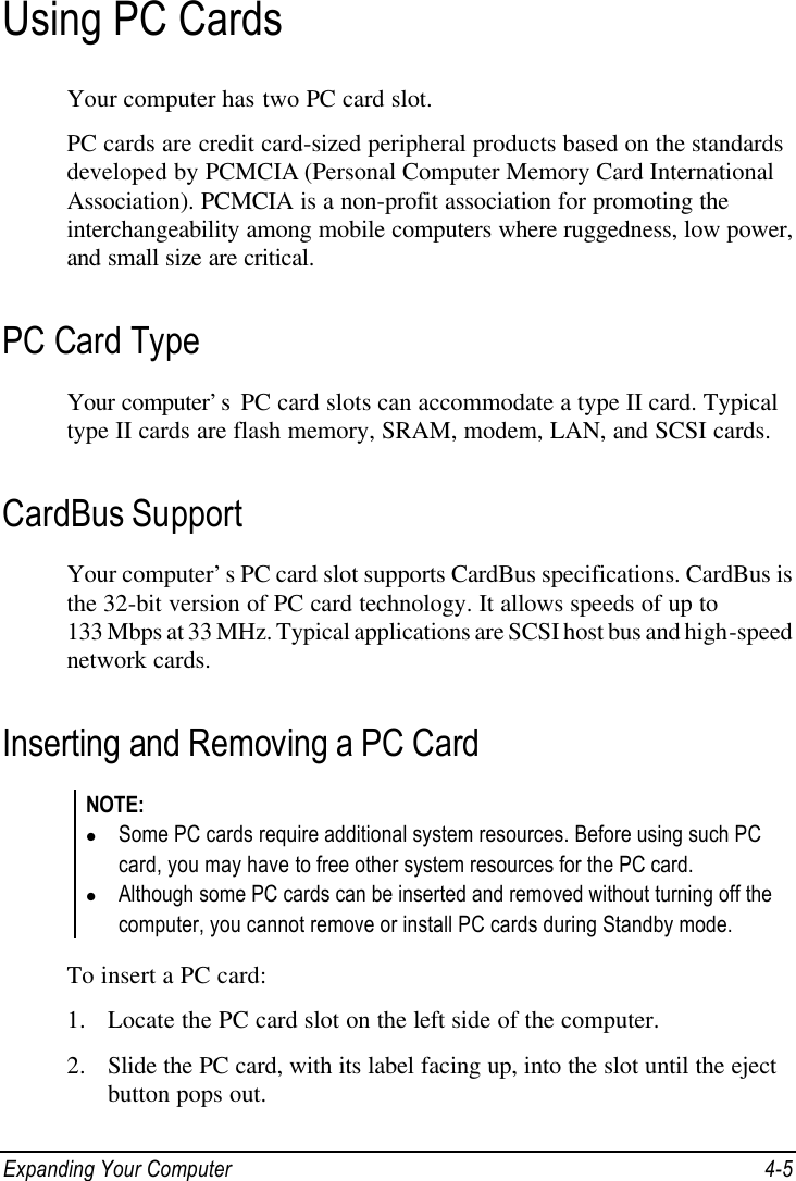  Expanding Your Computer 4-5 Using PC Cards Your computer has two PC card slot. PC cards are credit card-sized peripheral products based on the standards developed by PCMCIA (Personal Computer Memory Card International Association). PCMCIA is a non-profit association for promoting the interchangeability among mobile computers where ruggedness, low power, and small size are critical. PC Card Type Your computer’s  PC card slots can accommodate a type II card. Typical type II cards are flash memory, SRAM, modem, LAN, and SCSI cards. CardBus Support Your computer’s PC card slot supports CardBus specifications. CardBus is the 32-bit version of PC card technology. It allows speeds of up to 133 Mbps at 33 MHz. Typical applications are SCSI host bus and high-speed network cards. Inserting and Removing a PC Card NOTE: l Some PC cards require additional system resources. Before using such PC card, you may have to free other system resources for the PC card. l Although some PC cards can be inserted and removed without turning off the computer, you cannot remove or install PC cards during Standby mode.  To insert a PC card: 1. Locate the PC card slot on the left side of the computer. 2. Slide the PC card, with its label facing up, into the slot until the eject button pops out. 