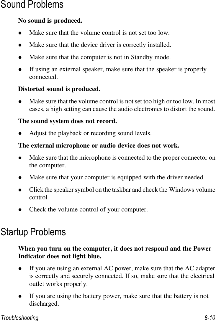  Troubleshooting 8-10 Sound Problems No sound is produced. l Make sure that the volume control is not set too low. l Make sure that the device driver is correctly installed. l Make sure that the computer is not in Standby mode. l If using an external speaker, make sure that the speaker is properly connected. Distorted sound is produced. l Make sure that the volume control is not set too high or too low. In most cases, a high setting can cause the audio electronics to distort the sound. The sound system does not record. l Adjust the playback or recording sound levels. The external microphone or audio device does not work. l Make sure that the microphone is connected to the proper connector on the computer. l Make sure that your computer is equipped with the driver needed. l Click the speaker symbol on the taskbar and check the Windows volume control. l Check the volume control of your computer. Startup Problems When you turn on the computer, it does not respond and the Power Indicator does not light blue. l If you are using an external AC power, make sure that the AC adapter is correctly and securely connected. If so, make sure that the electrical outlet works properly. l If you are using the battery power, make sure that the battery is not discharged. 