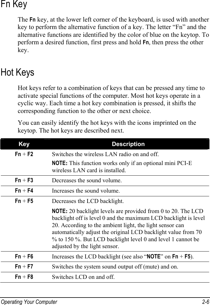  Operating Your Computer  2-6 Fn Key The Fn key, at the lower left corner of the keyboard, is used with another key to perform the alternative function of a key. The letter “Fn” and the alternative functions are identified by the color of blue on the keytop. To perform a desired function, first press and hold Fn, then press the other key. Hot Keys Hot keys refer to a combination of keys that can be pressed any time to activate special functions of the computer. Most hot keys operate in a cyclic way. Each time a hot key combination is pressed, it shifts the corresponding function to the other or next choice. You can easily identify the hot keys with the icons imprinted on the keytop. The hot keys are described next. Key  Description Fn + F2  Switches the wireless LAN radio on and off. NOTE: This function works only if an optional mini PCI-E wireless LAN card is installed. Fn + F3  Decreases the sound volume. Fn + F4  Increases the sound volume. Fn + F5  Decreases the LCD backlight. NOTE: 20 backlight levels are provided from 0 to 20. The LCD backlight off is level 0 and the maximum LCD backlight is level 20. According to the ambient light, the light sensor can automatically adjust the original LCD backlight value from 70 % to 150 %. But LCD backlight level 0 and level 1 cannot be adjusted by the light sensor. Fn + F6  Increases the LCD backlight (see also “NOTE” on Fn + F5). Fn + F7  Switches the system sound output off (mute) and on. Fn + F8  Switches LCD on and off. 