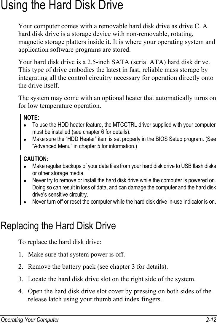  Operating Your Computer  2-12 Using the Hard Disk Drive Your computer comes with a removable hard disk drive as drive C. A hard disk drive is a storage device with non-removable, rotating, magnetic storage platters inside it. It is where your operating system and application software programs are stored. Your hard disk drive is a 2.5-inch SATA (serial ATA) hard disk drive. This type of drive embodies the latest in fast, reliable mass storage by integrating all the control circuitry necessary for operation directly onto the drive itself. The system may come with an optional heater that automatically turns on for low temperature operation. NOTE: z To use the HDD heater feature, the MTCCTRL driver supplied with your computer must be installed (see chapter 6 for details). z Make sure the “HDD Heater” item is set properly in the BIOS Setup program. (See “Advanced Menu” in chapter 5 for information.)  CAUTION: z Make regular backups of your data files from your hard disk drive to USB flash disks or other storage media. z Never try to remove or install the hard disk drive while the computer is powered on. Doing so can result in loss of data, and can damage the computer and the hard disk drive’s sensitive circuitry. z Never turn off or reset the computer while the hard disk drive in-use indicator is on.  Replacing the Hard Disk Drive To replace the hard disk drive: 1. Make sure that system power is off. 2. Remove the battery pack (see chapter 3 for details). 3. Locate the hard disk drive slot on the right side of the system. 4. Open the hard disk drive slot cover by pressing on both sides of the release latch using your thumb and index fingers. 