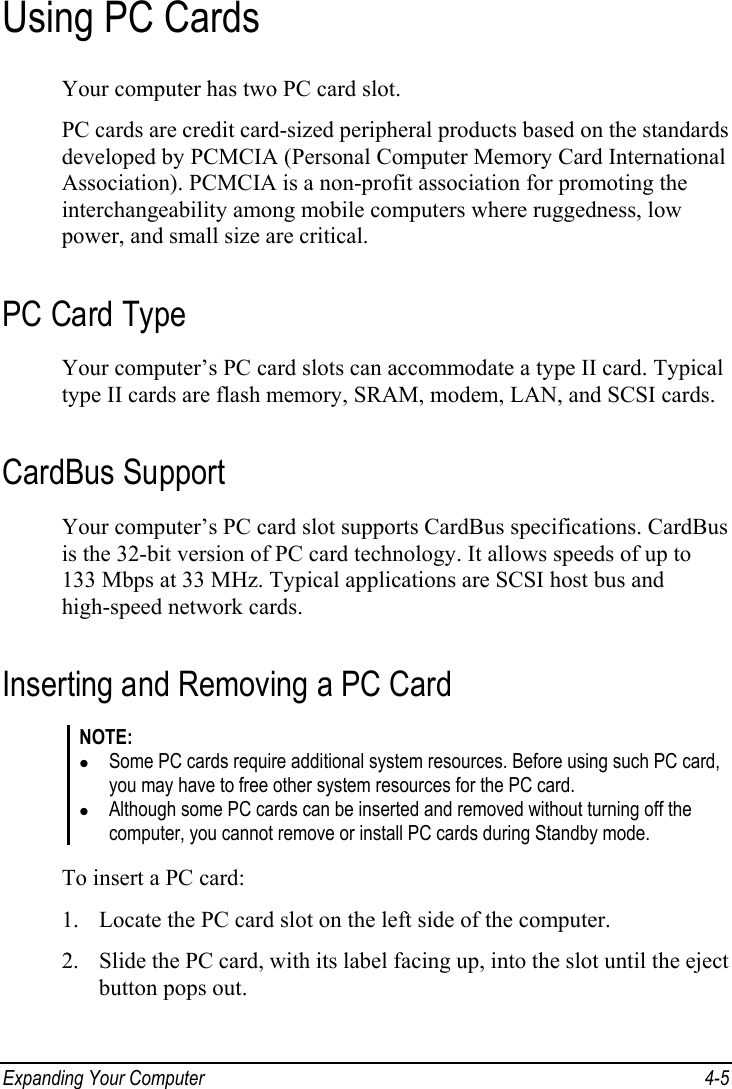  Expanding Your Computer  4-5 Using PC Cards Your computer has two PC card slot. PC cards are credit card-sized peripheral products based on the standards developed by PCMCIA (Personal Computer Memory Card International Association). PCMCIA is a non-profit association for promoting the interchangeability among mobile computers where ruggedness, low power, and small size are critical. PC Card Type Your computer’s PC card slots can accommodate a type II card. Typical type II cards are flash memory, SRAM, modem, LAN, and SCSI cards. CardBus Support Your computer’s PC card slot supports CardBus specifications. CardBus is the 32-bit version of PC card technology. It allows speeds of up to 133 Mbps at 33 MHz. Typical applications are SCSI host bus and high-speed network cards. Inserting and Removing a PC Card NOTE: z Some PC cards require additional system resources. Before using such PC card, you may have to free other system resources for the PC card. z Although some PC cards can be inserted and removed without turning off the computer, you cannot remove or install PC cards during Standby mode.  To insert a PC card: 1. Locate the PC card slot on the left side of the computer. 2. Slide the PC card, with its label facing up, into the slot until the eject button pops out. 