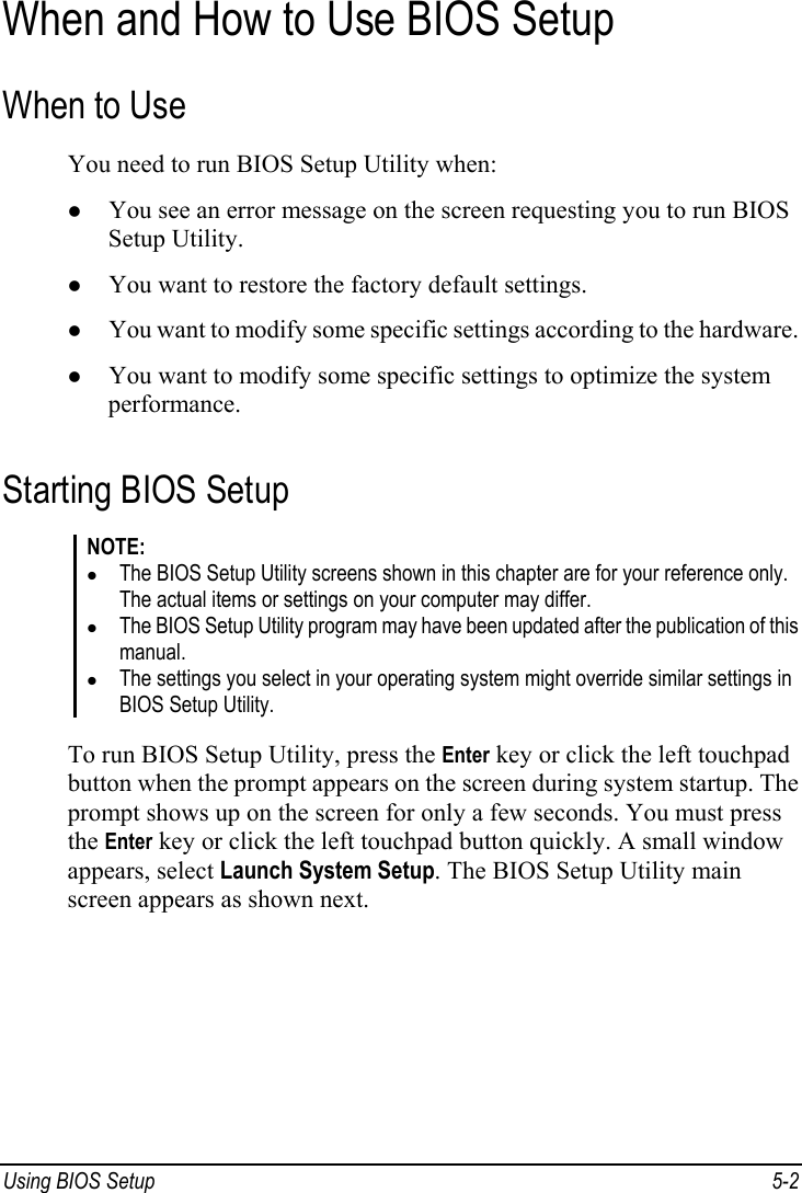  Using BIOS Setup  5-2 When and How to Use BIOS Setup When to Use You need to run BIOS Setup Utility when: z You see an error message on the screen requesting you to run BIOS Setup Utility. z You want to restore the factory default settings. z You want to modify some specific settings according to the hardware. z You want to modify some specific settings to optimize the system performance. Starting BIOS Setup NOTE: z The BIOS Setup Utility screens shown in this chapter are for your reference only. The actual items or settings on your computer may differ. z The BIOS Setup Utility program may have been updated after the publication of this manual. z The settings you select in your operating system might override similar settings in BIOS Setup Utility.  To run BIOS Setup Utility, press the Enter key or click the left touchpad button when the prompt appears on the screen during system startup. The prompt shows up on the screen for only a few seconds. You must press the Enter key or click the left touchpad button quickly. A small window appears, select Launch System Setup. The BIOS Setup Utility main screen appears as shown next. 
