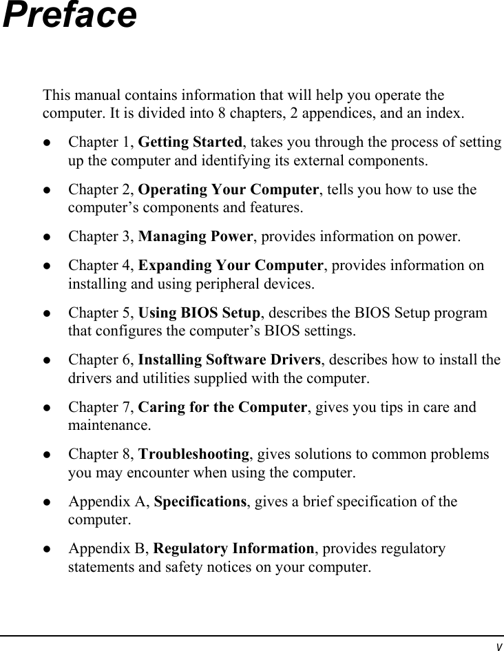  v Preface This manual contains information that will help you operate the computer. It is divided into 8 chapters, 2 appendices, and an index. z Chapter 1, Getting Started, takes you through the process of setting up the computer and identifying its external components. z Chapter 2, Operating Your Computer, tells you how to use the computer’s components and features. z Chapter 3, Managing Power, provides information on power. z Chapter 4, Expanding Your Computer, provides information on installing and using peripheral devices. z Chapter 5, Using BIOS Setup, describes the BIOS Setup program that configures the computer’s BIOS settings. z Chapter 6, Installing Software Drivers, describes how to install the drivers and utilities supplied with the computer. z Chapter 7, Caring for the Computer, gives you tips in care and maintenance. z Chapter 8, Troubleshooting, gives solutions to common problems you may encounter when using the computer. z Appendix A, Specifications, gives a brief specification of the computer. z Appendix B, Regulatory Information, provides regulatory statements and safety notices on your computer. 