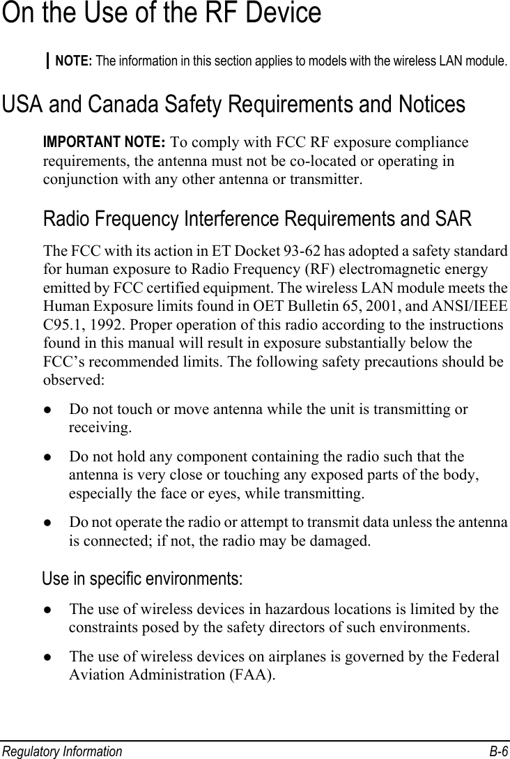  Regulatory Information  B-6 On the Use of the RF Device NOTE: The information in this section applies to models with the wireless LAN module. USA and Canada Safety Requirements and Notices IMPORTANT NOTE: To comply with FCC RF exposure compliance requirements, the antenna must not be co-located or operating in conjunction with any other antenna or transmitter. Radio Frequency Interference Requirements and SAR The FCC with its action in ET Docket 93-62 has adopted a safety standard for human exposure to Radio Frequency (RF) electromagnetic energy emitted by FCC certified equipment. The wireless LAN module meets the Human Exposure limits found in OET Bulletin 65, 2001, and ANSI/IEEE C95.1, 1992. Proper operation of this radio according to the instructions found in this manual will result in exposure substantially below the FCC’s recommended limits. The following safety precautions should be observed: z Do not touch or move antenna while the unit is transmitting or receiving. z Do not hold any component containing the radio such that the antenna is very close or touching any exposed parts of the body, especially the face or eyes, while transmitting. z Do not operate the radio or attempt to transmit data unless the antenna is connected; if not, the radio may be damaged. Use in specific environments: z The use of wireless devices in hazardous locations is limited by the constraints posed by the safety directors of such environments. z The use of wireless devices on airplanes is governed by the Federal Aviation Administration (FAA). 