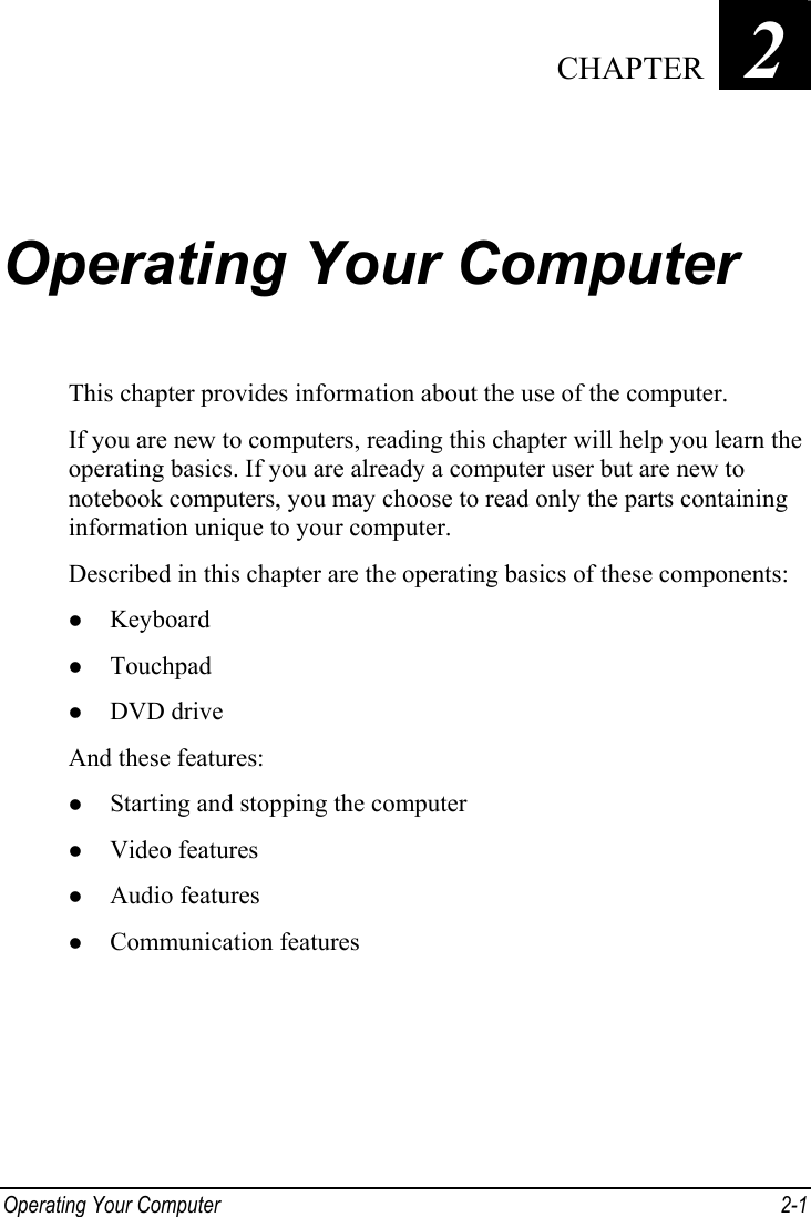  Operating Your Computer  2-1 Chapter   2  Operating Your Computer This chapter provides information about the use of the computer. If you are new to computers, reading this chapter will help you learn the operating basics. If you are already a computer user but are new to notebook computers, you may choose to read only the parts containing information unique to your computer. Described in this chapter are the operating basics of these components: z Keyboard z Touchpad z DVD drive And these features: z Starting and stopping the computer z Video features z Audio features z Communication features  CHAPTER 