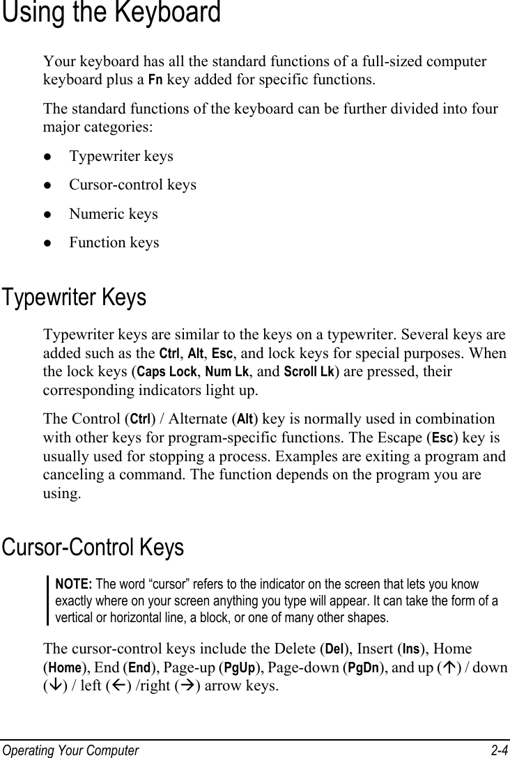  Operating Your Computer  2-4 Using the Keyboard Your keyboard has all the standard functions of a full-sized computer keyboard plus a Fn key added for specific functions. The standard functions of the keyboard can be further divided into four major categories: z Typewriter keys z Cursor-control keys z Numeric keys z Function keys Typewriter Keys Typewriter keys are similar to the keys on a typewriter. Several keys are added such as the Ctrl, Alt, Esc, and lock keys for special purposes. When the lock keys (Caps Lock, Num Lk, and Scroll Lk) are pressed, their corresponding indicators light up. The Control (Ctrl) / Alternate (Alt) key is normally used in combination with other keys for program-specific functions. The Escape (Esc) key is usually used for stopping a process. Examples are exiting a program and canceling a command. The function depends on the program you are using. Cursor-Control Keys NOTE: The word “cursor” refers to the indicator on the screen that lets you know exactly where on your screen anything you type will appear. It can take the form of a vertical or horizontal line, a block, or one of many other shapes.  The cursor-control keys include the Delete (Del), Insert (Ins), Home (Home), End (End), Page-up (PgUp), Page-down (PgDn), and up (Ç) / down (È) / left (Å) /right (Æ) arrow keys. 