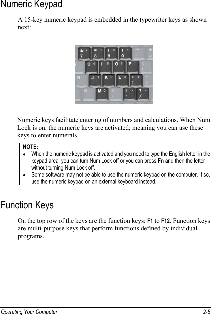  Operating Your Computer  2-5 Numeric Keypad A 15-key numeric keypad is embedded in the typewriter keys as shown next:  Numeric keys facilitate entering of numbers and calculations. When Num Lock is on, the numeric keys are activated; meaning you can use these keys to enter numerals. NOTE: z When the numeric keypad is activated and you need to type the English letter in the keypad area, you can turn Num Lock off or you can press Fn and then the letter without turning Num Lock off. z Some software may not be able to use the numeric keypad on the computer. If so, use the numeric keypad on an external keyboard instead.  Function Keys On the top row of the keys are the function keys: F1 to F12. Function keys are multi-purpose keys that perform functions defined by individual programs. 